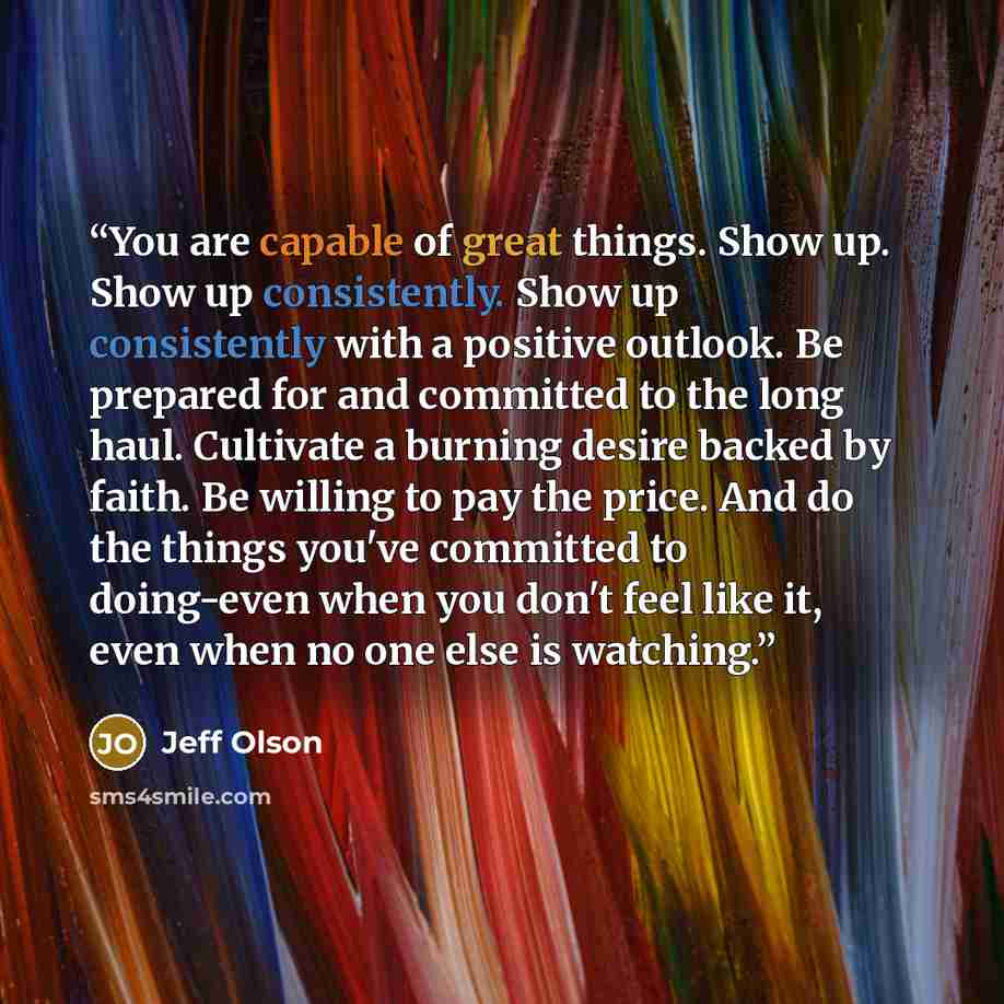 “You are capable of great things. Show up. Show up consistently. Show up consistently with a positive outlook. Be prepared for and committed to the long haul. Cultivate a burning desire backed by faith. Be willing to pay the price. And do the things you've committed to doing-even when you don't…” quote by Jeff Olson