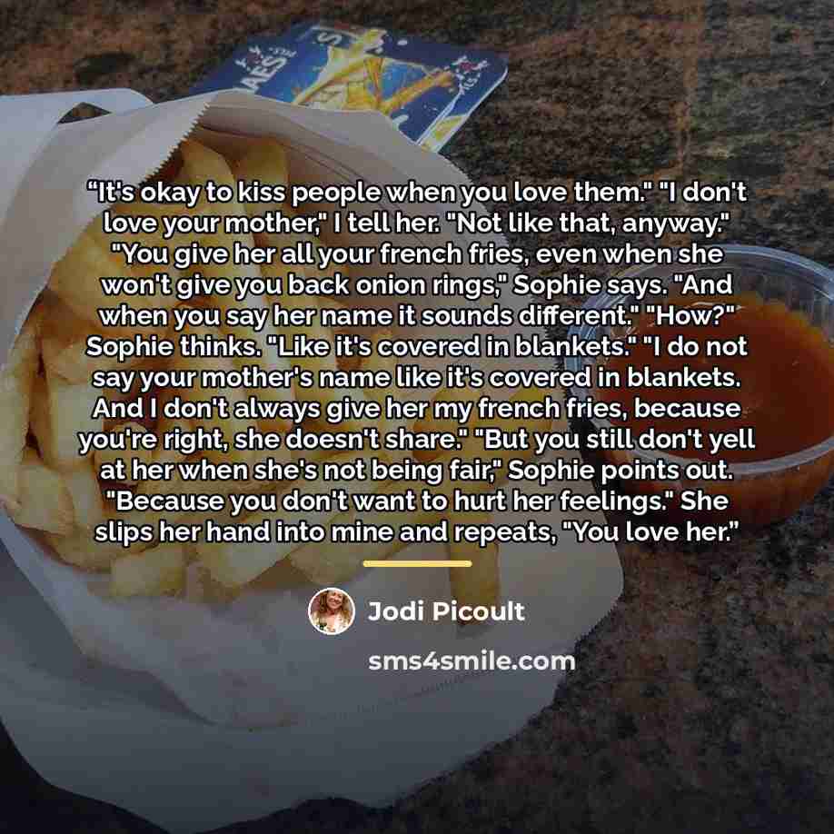 “It's okay to kiss people when you love them." "I don't love your mother," I tell her. "Not like that, anyway." "You give her all your french fries, even when she won't give you back onion rings," Sophie says. "And when you say her name it sounds different." "How?" Sophie thinks. "Like it's covered…” quote by Jodi Picoult