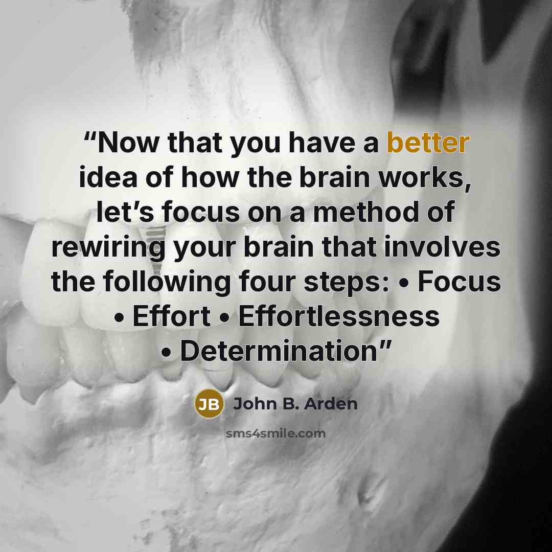 “Now that you have a better idea of how the brain works, let’s focus on a method of rewiring your brain that involves the following four steps: • Focus • Effort • Effortlessness • Determination” quote by John B. Arden