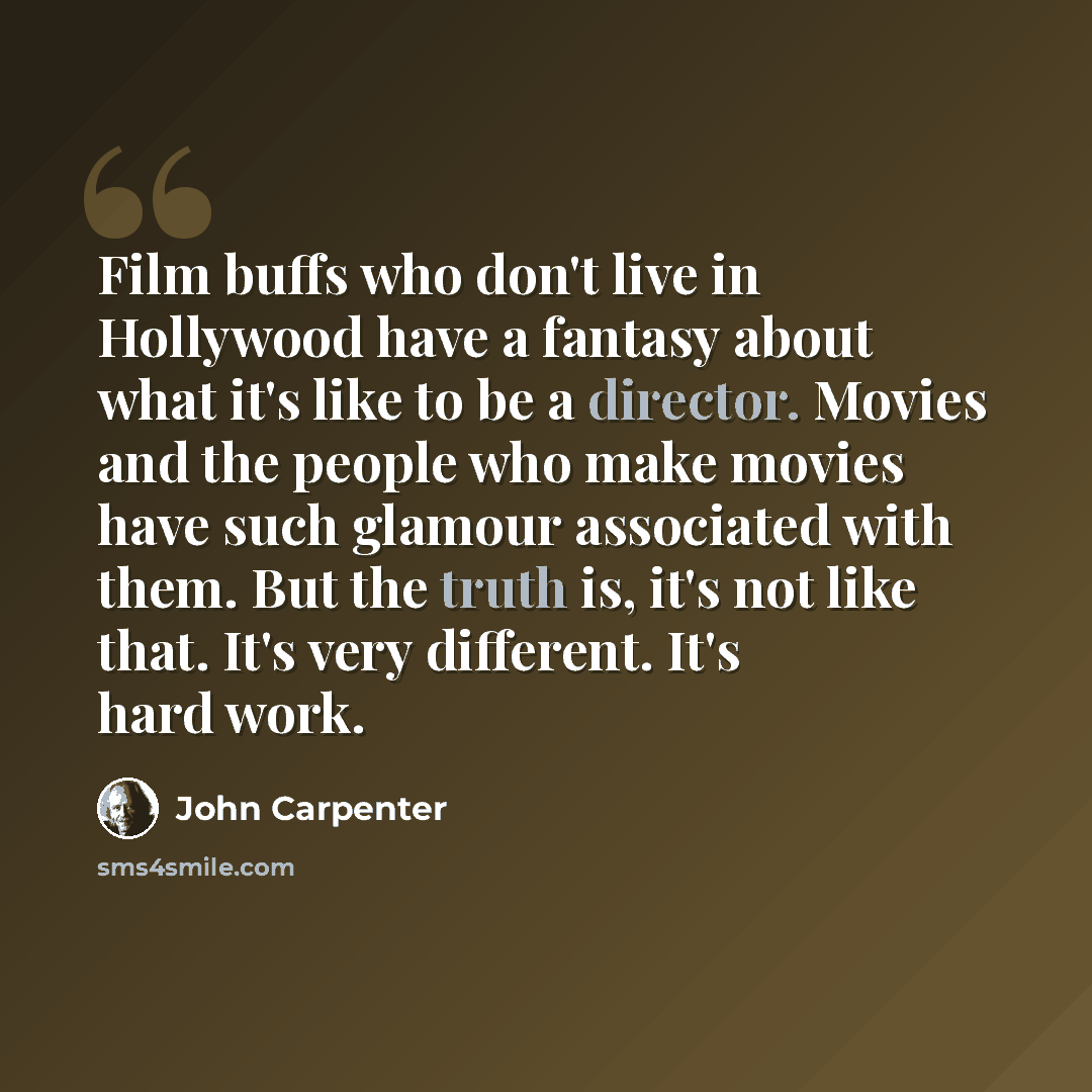“Film buffs who don't live in Hollywood have a fantasy about what it's like to be a director. Movies and the people who make movies have such glamour associated with them. But the truth is, it's not like that. It's very different. It's hard work.” quote by John Carpenter