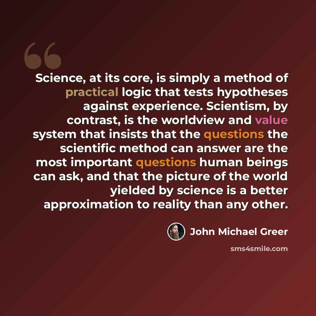 “Science, at its core, is simply a method of practical logic that tests hypotheses against experience. Scientism, by contrast, is the worldview and value system that insists that the questions the scientific method can answer are the most important questions human beings can ask, and that the…” quote by John Michael Greer