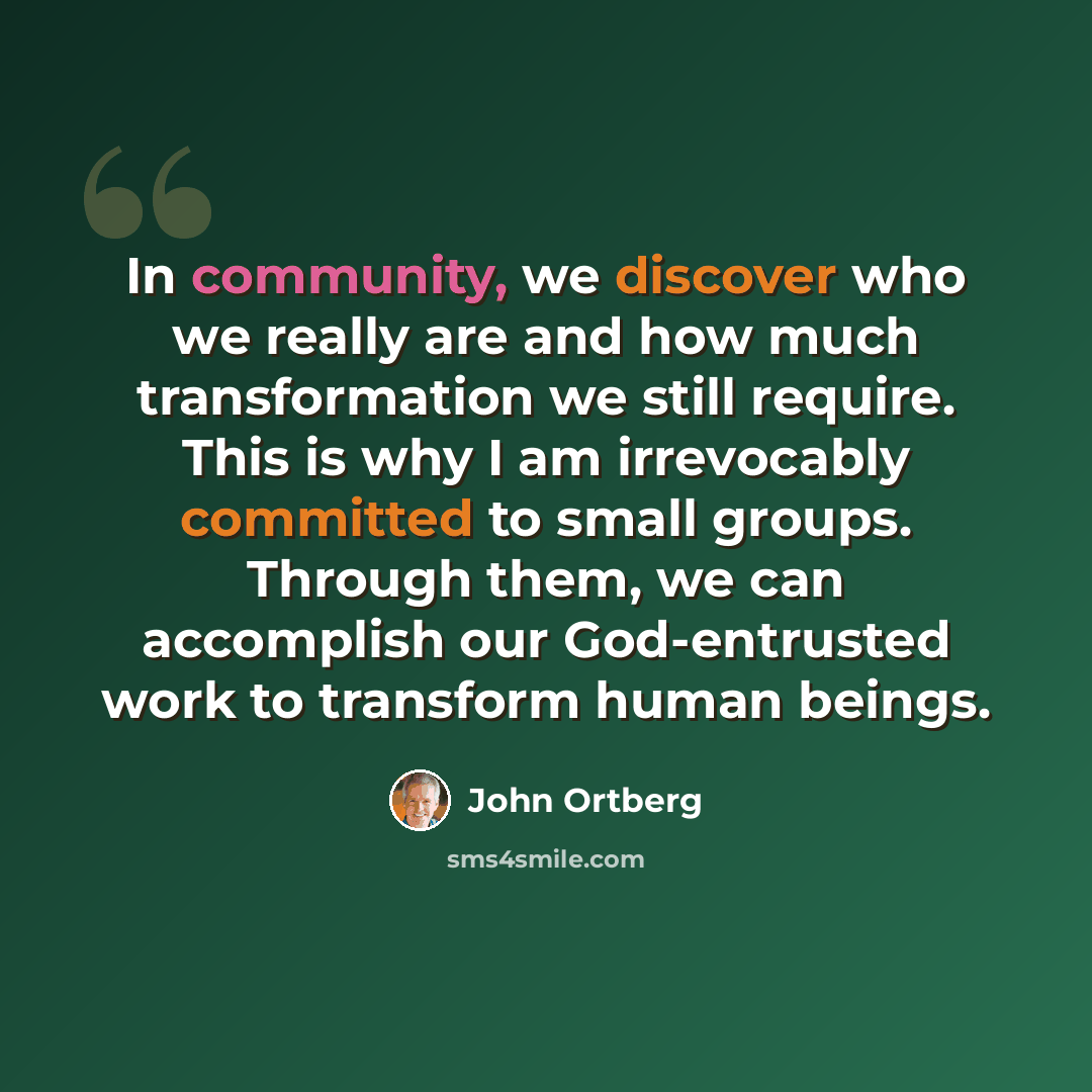 “In community, we discover who we really are and how much transformation we still require. This is why I am irrevocably committed to small groups. Through them, we can accomplish our God-entrusted work to transform human beings.” quote by John Ortberg