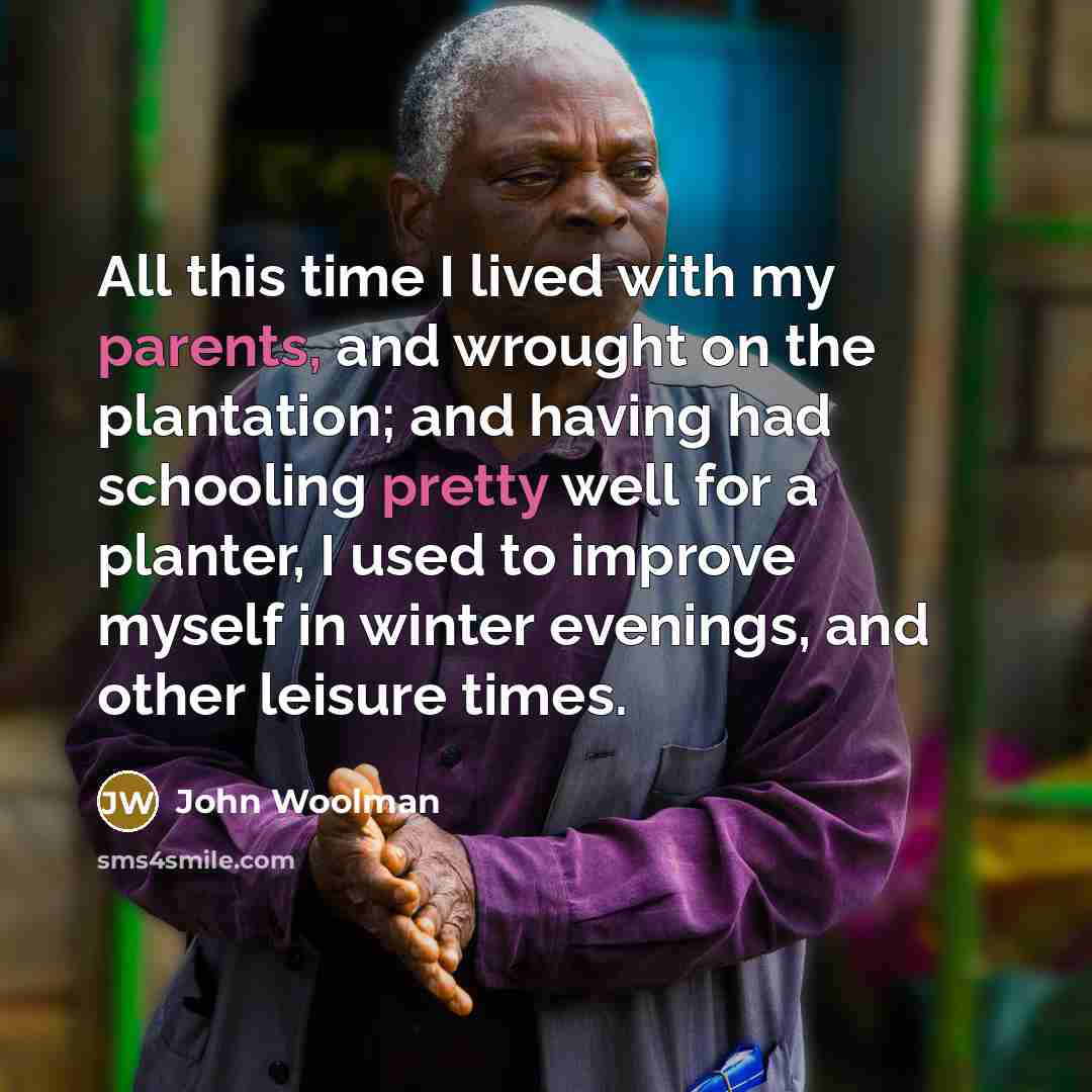 “All this time I lived with my parents, and wrought on the plantation; and having had schooling pretty well for a planter, I used to improve myself in winter evenings, and other leisure times.” quote by John Woolman