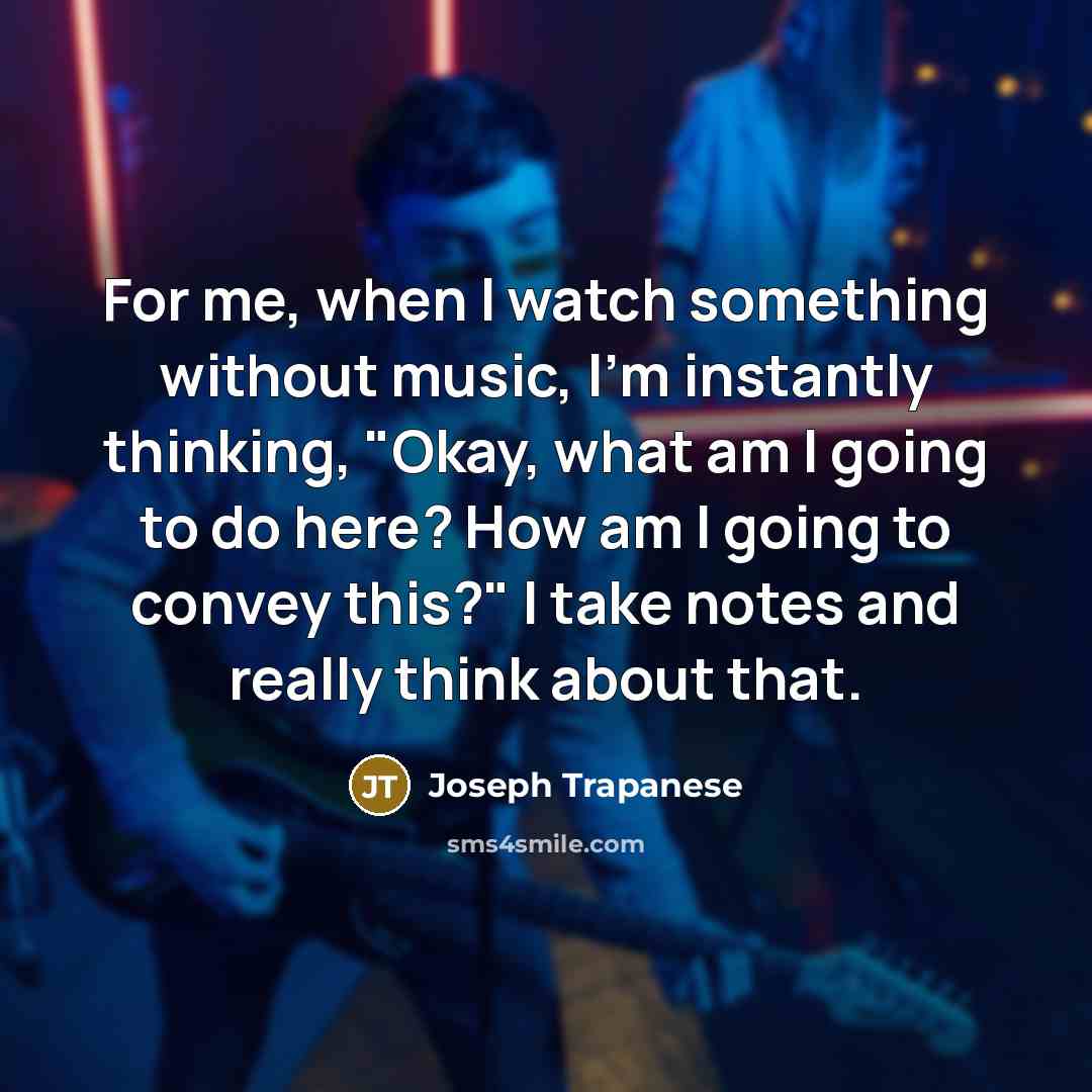 “For me, when I watch something without music, I'm instantly thinking, "Okay, what am I going to do here? How am I going to convey this?" I take notes and really think about that.” quote by Joseph Trapanese