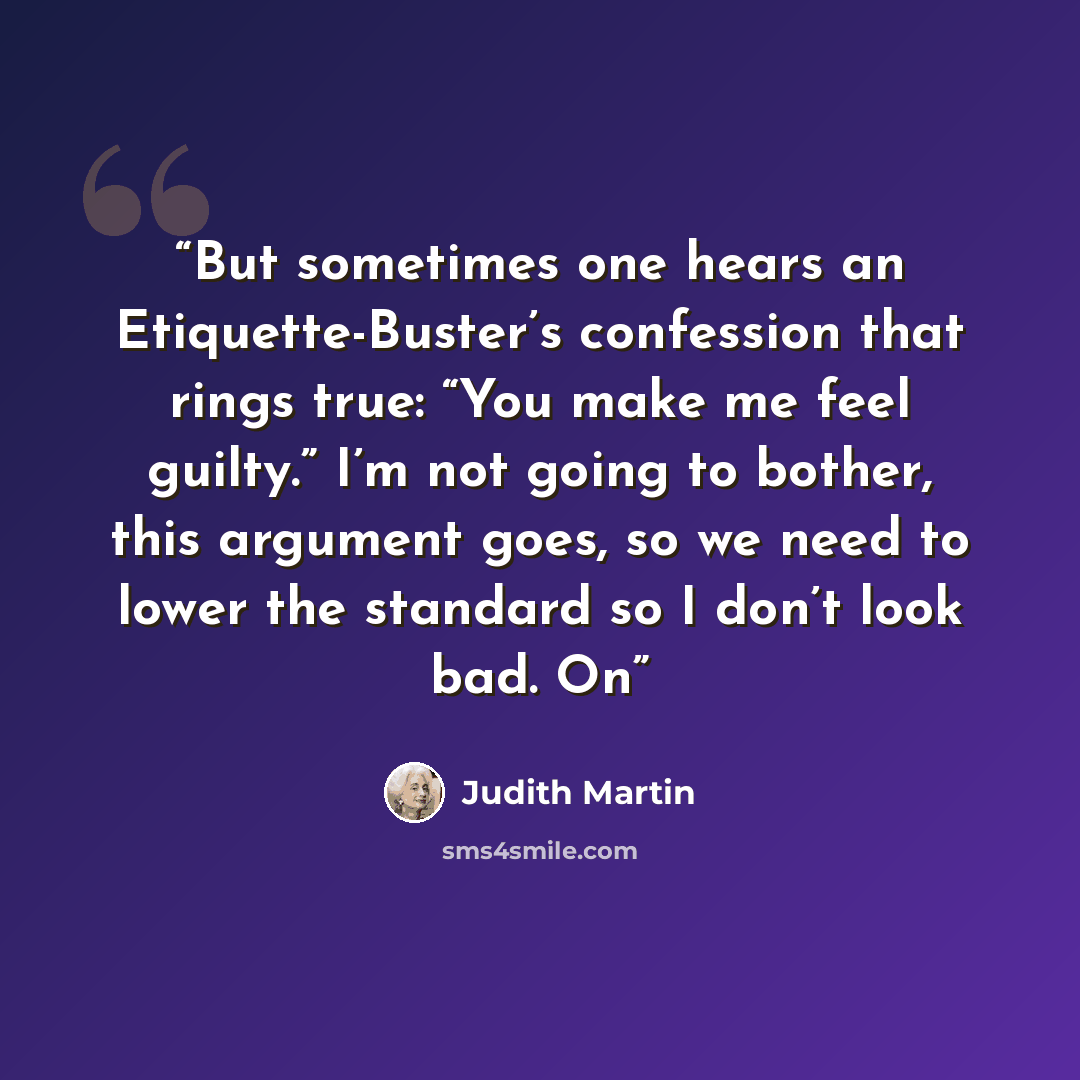 “But sometimes one hears an Etiquette-Buster’s confession that rings true: “You make me feel guilty.” I’m not going to bother, this argument goes, so we need to lower the standard so I don’t look bad. On” quote by Judith Martin