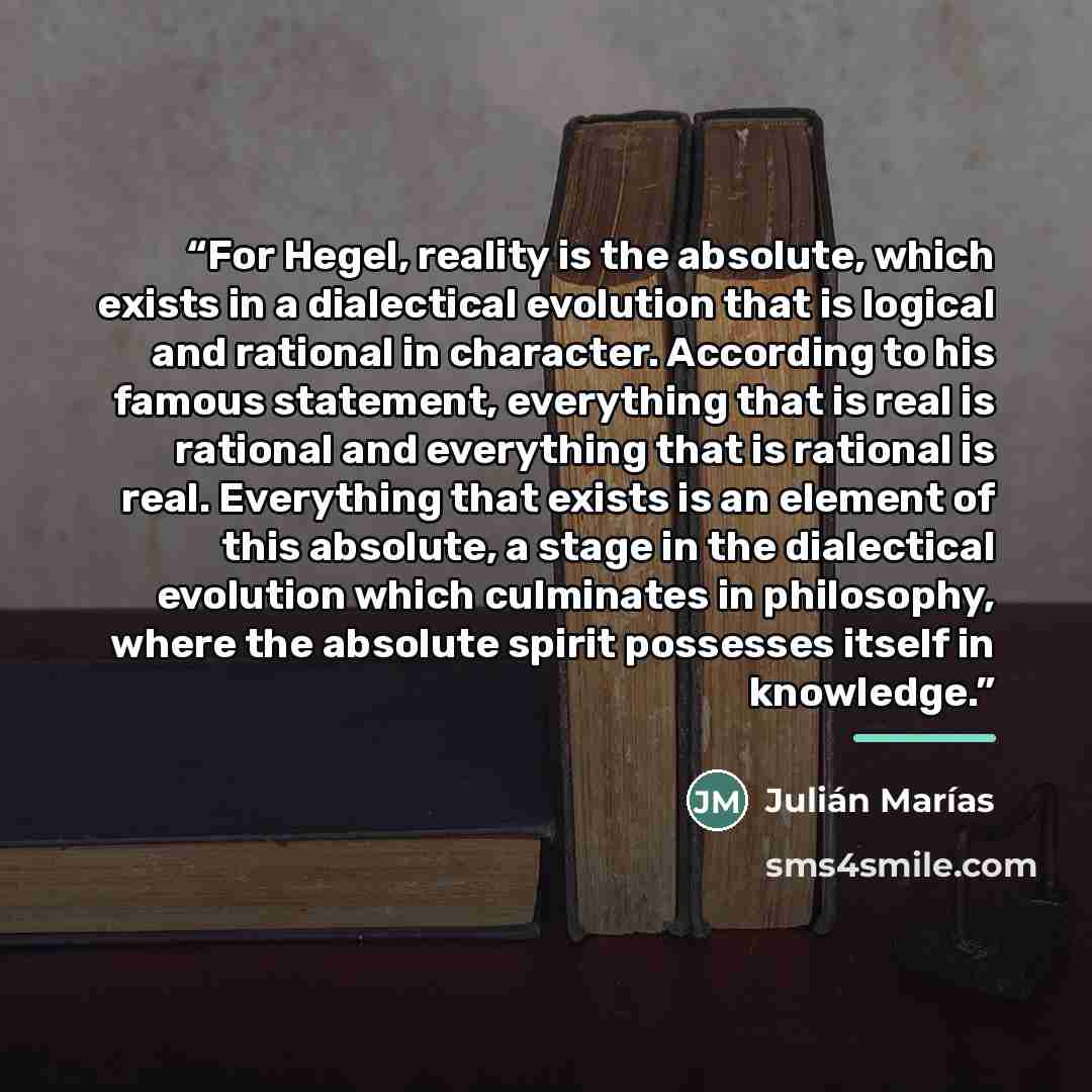 “For Hegel, reality is the absolute, which exists in a dialectical evolution that is logical and rational in character. According to his famous statement, everything that is real is rational and everything that is rational is real. Everything that exists is an element of this absolute, a stage in…” quote by Julián Marías