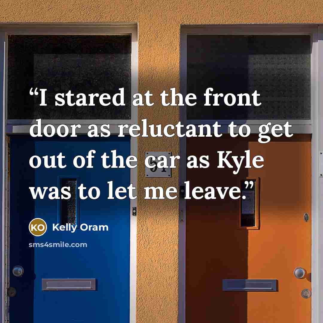 “I stared at the front door as reluctant to get out of the car as Kyle was to let me leave.” quote by Kelly Oram