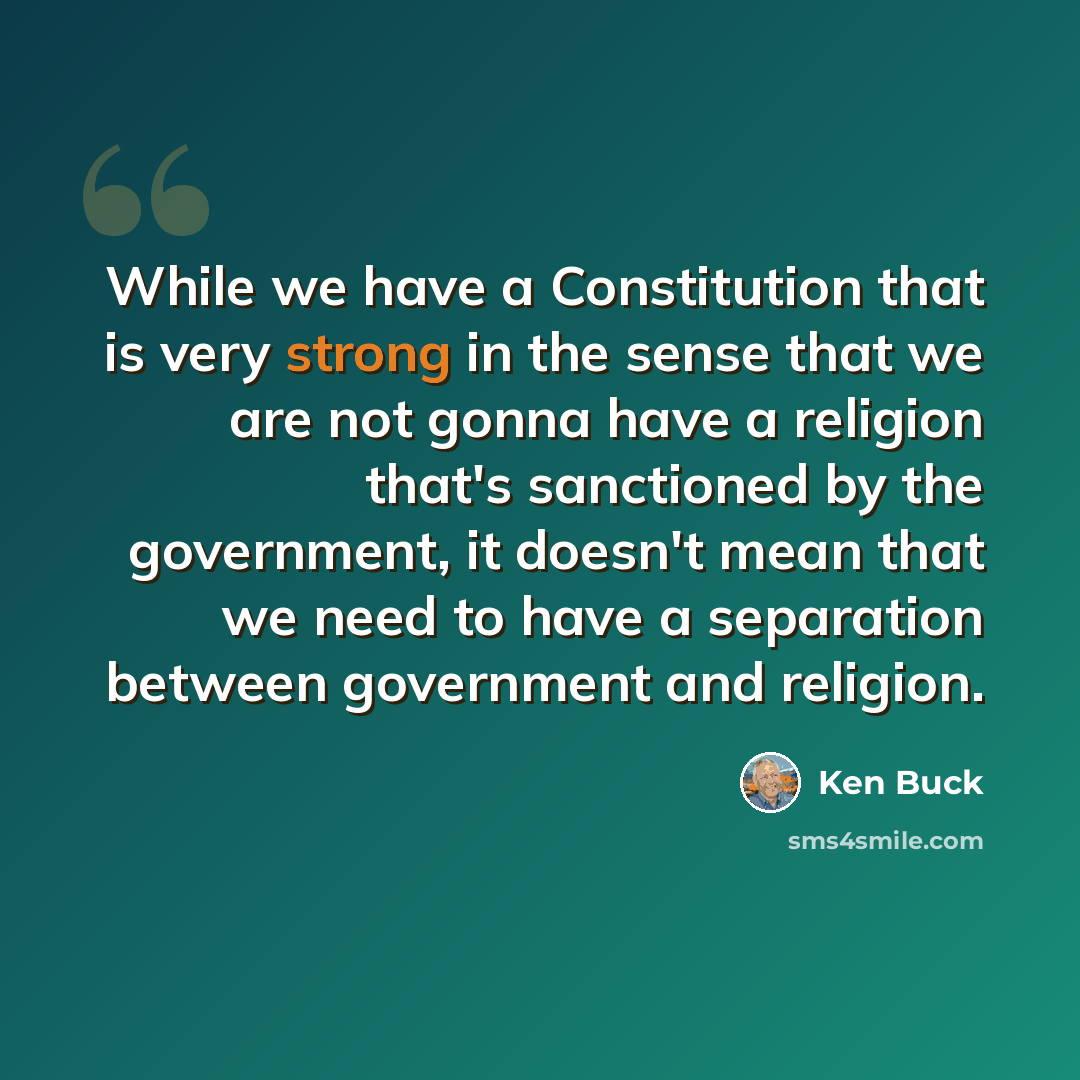 “While we have a Constitution that is very strong in the sense that we are not gonna have a religion that's sanctioned by the government, it doesn't mean that we need to have a separation between government and religion.” quote by Ken Buck