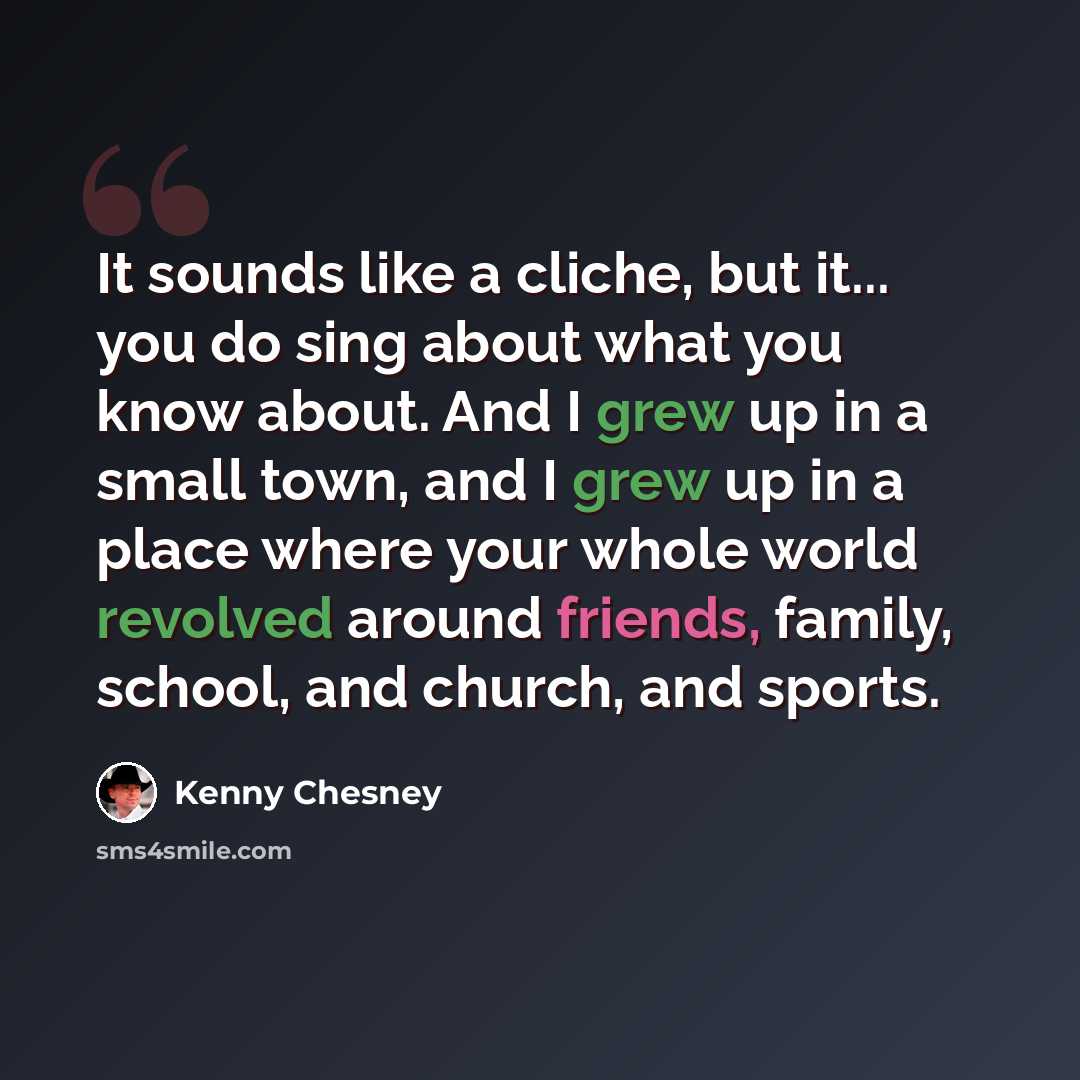 “It sounds like a cliche, but it... you do sing about what you know about. And I grew up in a small town, and I grew up in a place where your whole world revolved around friends, family, school, and church, and sports.” quote by Kenny Chesney