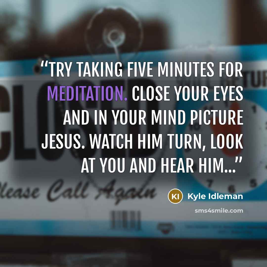 “Try taking five minutes for meditation. Close your eyes and in your mind picture Jesus. Watch Him turn, look at you and hear Him...” quote by Kyle Idleman