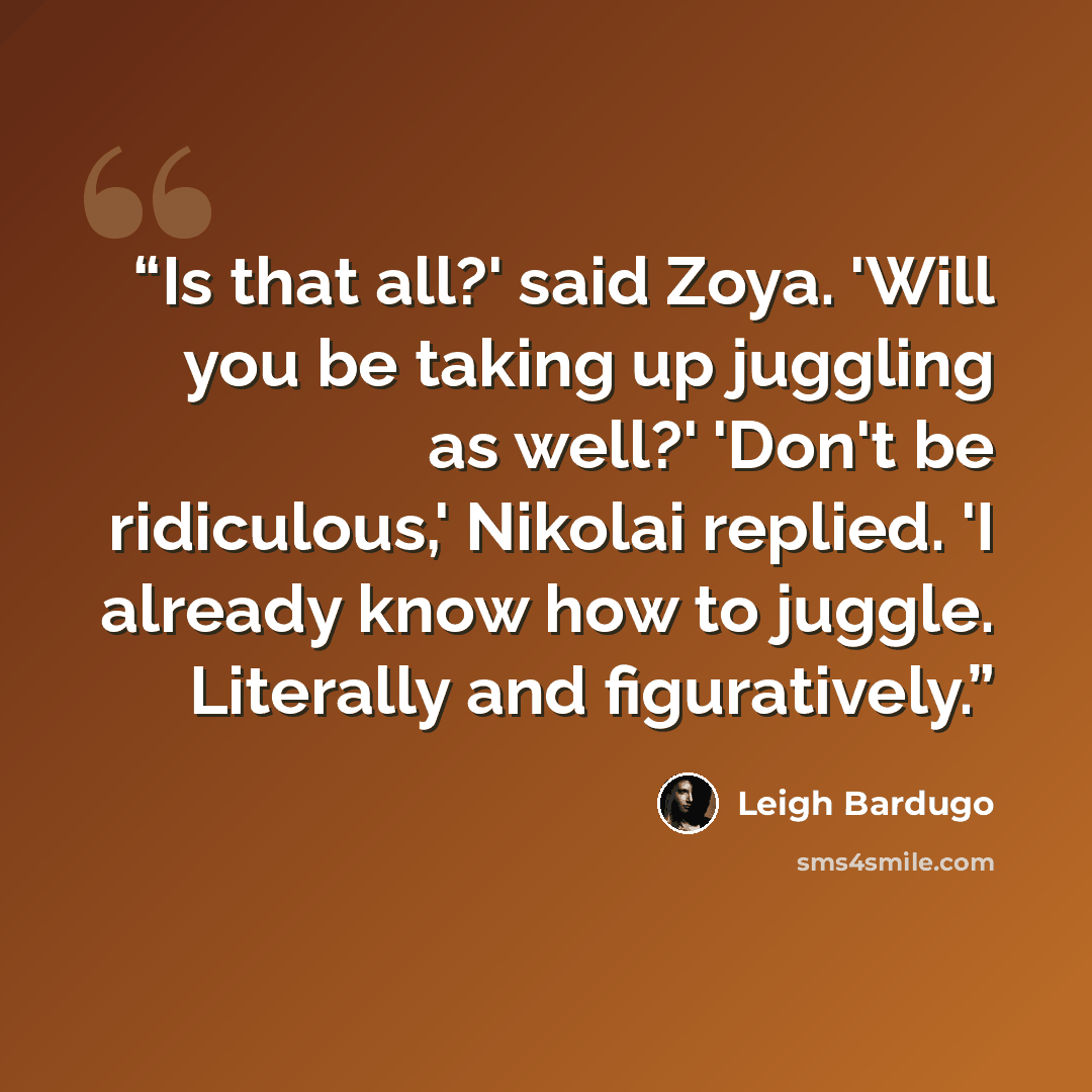 “Is that all?' said Zoya. 'Will you be taking up juggling as well?' 'Don't be ridiculous,' Nikolai replied. 'I already know how to juggle. Literally and figuratively.” quote by Leigh Bardugo