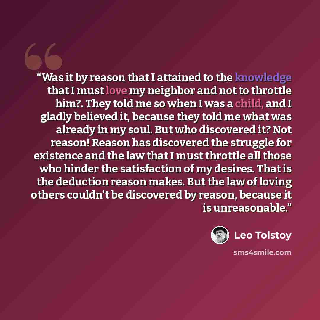 “Was it by reason that I attained to the knowledge that I must love my neighbor and not to throttle him?. They told me so when I was a child, and I gladly believed it, because they told me what was already in my soul. But who discovered it? Not reason! Reason has discovered the struggle for…” quote by Leo Tolstoy