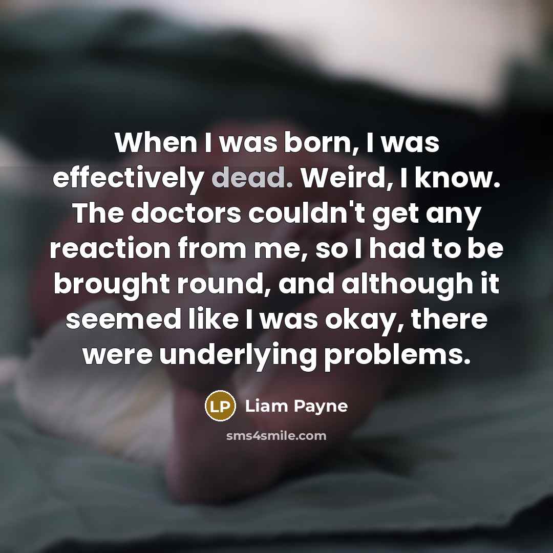 “When I was born, I was effectively dead. Weird, I know. The doctors couldn't get any reaction from me, so I had to be brought round, and although it seemed like I was okay, there were underlying problems.” quote by Liam Payne