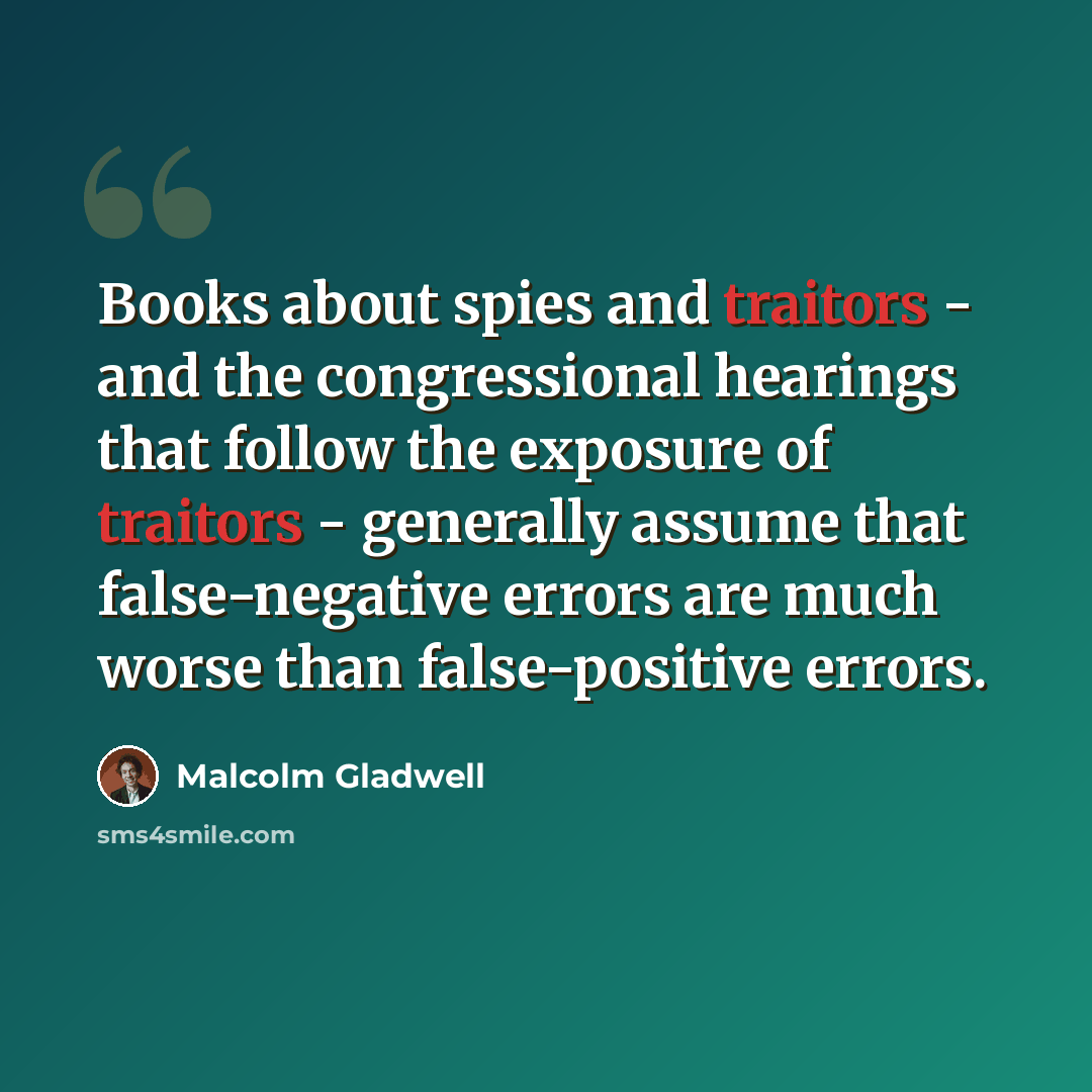 “Books about spies and traitors - and the congressional hearings that follow the exposure of traitors - generally assume that false-negative errors are much worse than false-positive errors.” quote by Malcolm Gladwell