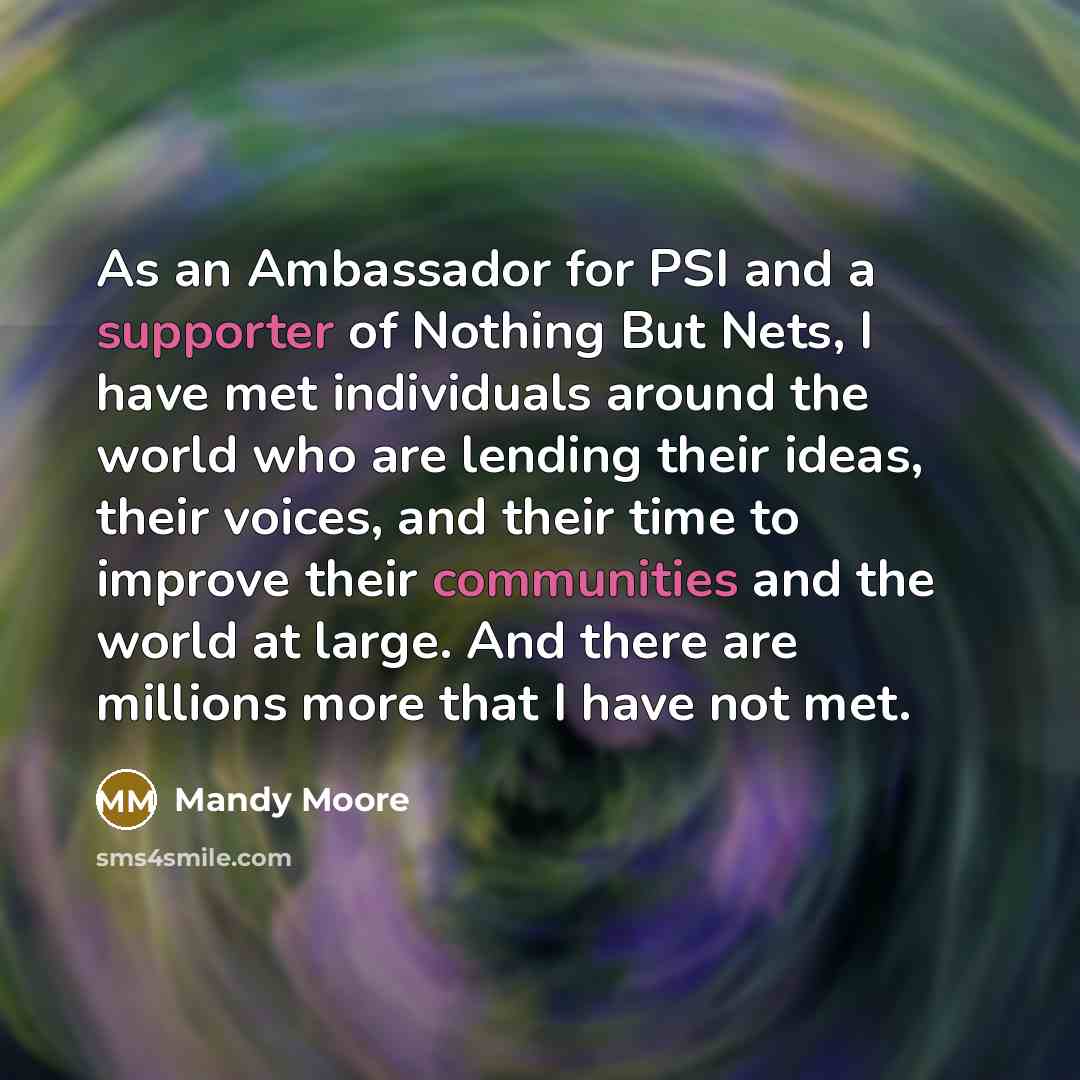 “As an Ambassador for PSI and a supporter of Nothing But Nets, I have met individuals around the world who are lending their ideas, their voices, and their time to improve their communities and the world at large. And there are millions more that I have not met.” quote by Mandy Moore