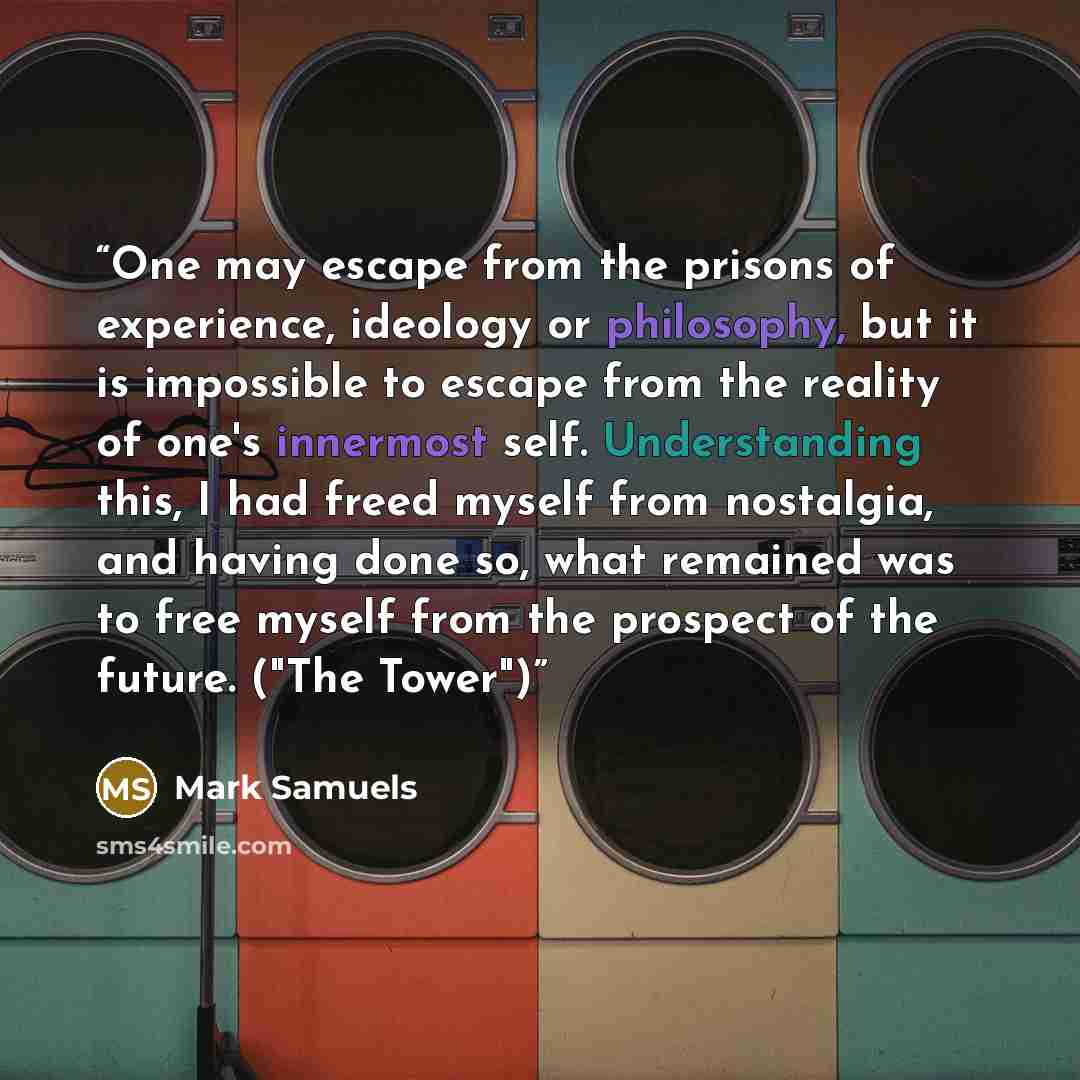 “One may escape from the prisons of experience, ideology or philosophy, but it is impossible to escape from the reality of one's innermost self. Understanding this, I had freed myself from nostalgia, and having done so, what remained was to free myself from the prospect of the future. ("The Tower")” quote by Mark Samuels
