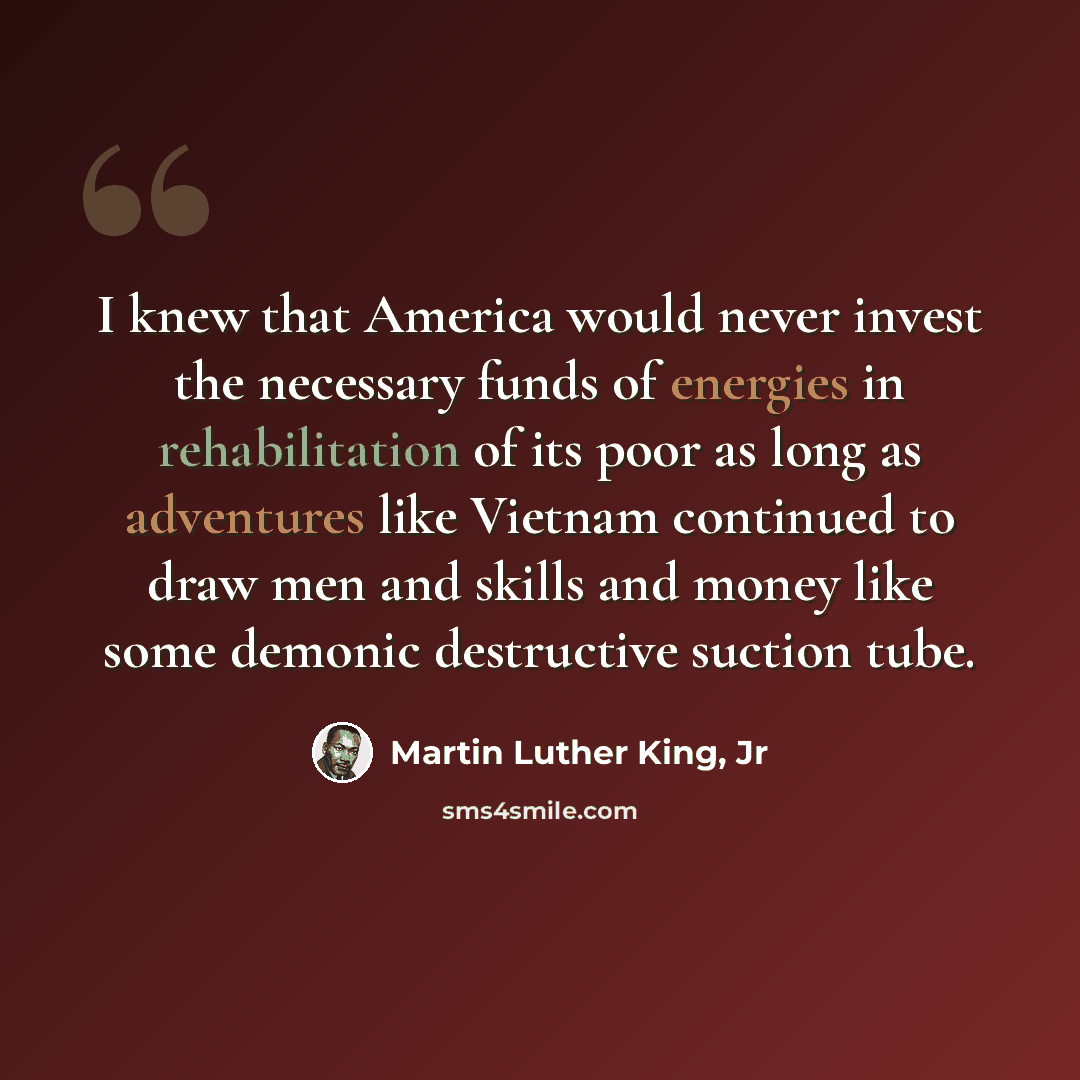 “I knew that America would never invest the necessary funds of energies in rehabilitation of its poor as long as adventures like Vietnam continued to draw men and skills and money like some demonic destructive suction tube.” quote by Martin Luther King, Jr