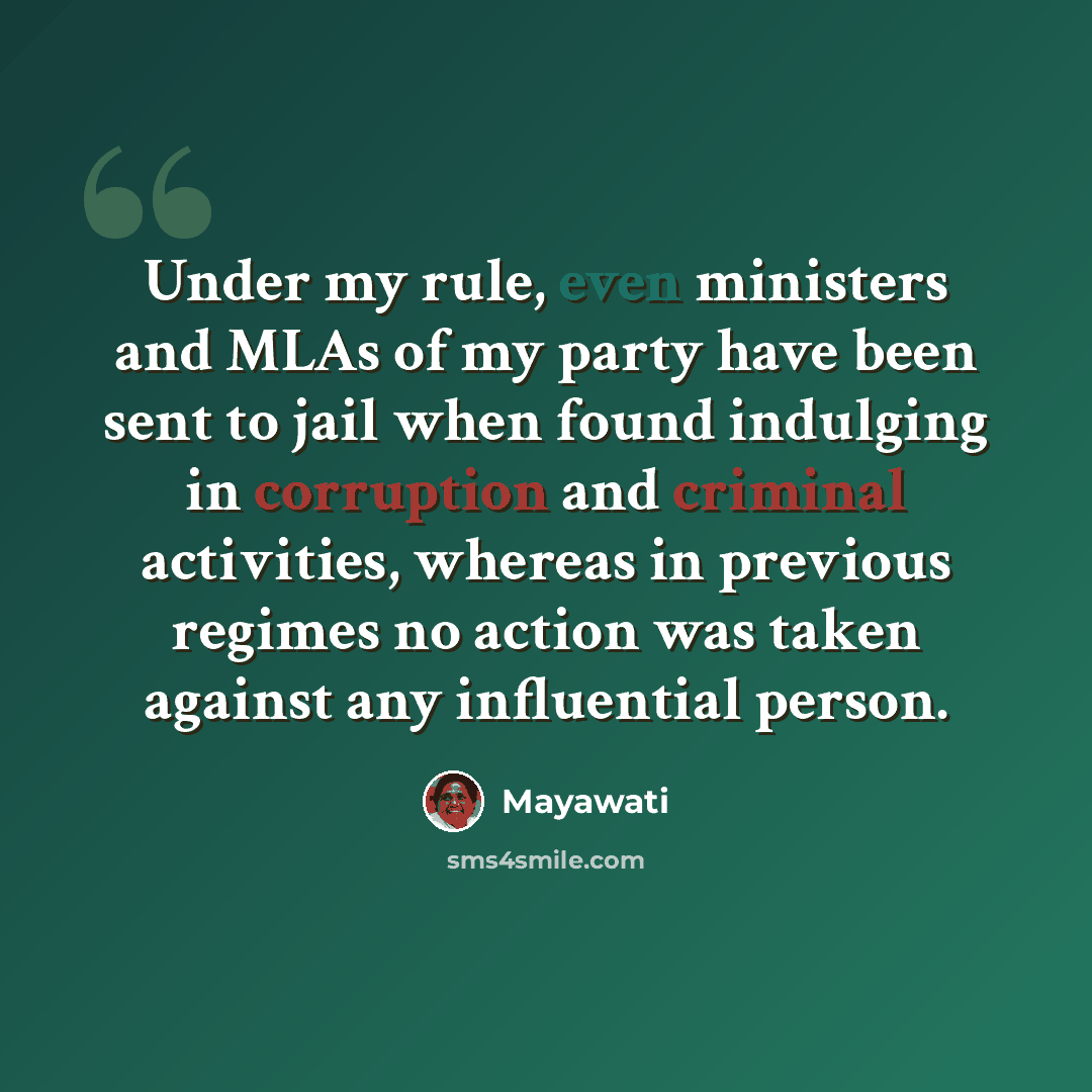 “Under my rule, even ministers and MLAs of my party have been sent to jail when found indulging in corruption and criminal activities, whereas in previous regimes no action was taken against any influential person.” quote by Mayawati