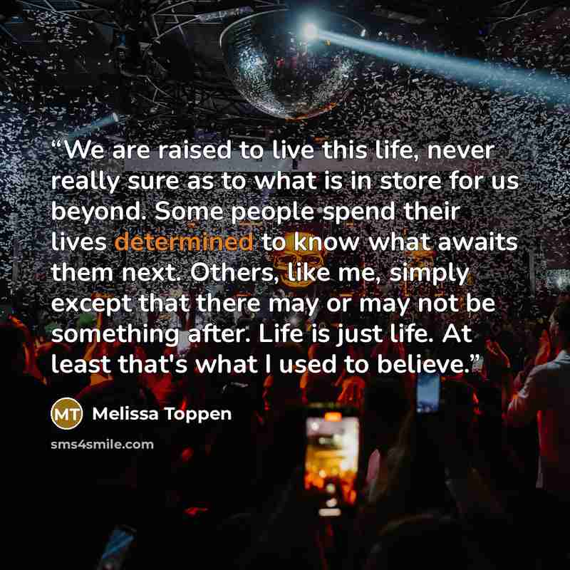 “We are raised to live this life, never really sure as to what is in store for us beyond. Some people spend their lives determined to know what awaits them next. Others, like me, simply except that there may or may not be something after. Life is just life. At least that's what I used to believe.” quote by Melissa Toppen