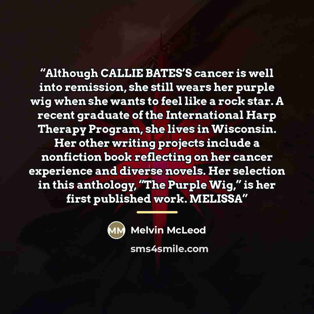 “Although CALLIE BATES’S cancer is well into remission, she still wears her purple wig when she wants to feel like a rock star. A recent graduate of the International Harp Therapy Program, she lives in Wisconsin. Her other writing projects include a nonfiction book reflecting on her cancer…” quote by Melvin McLeod