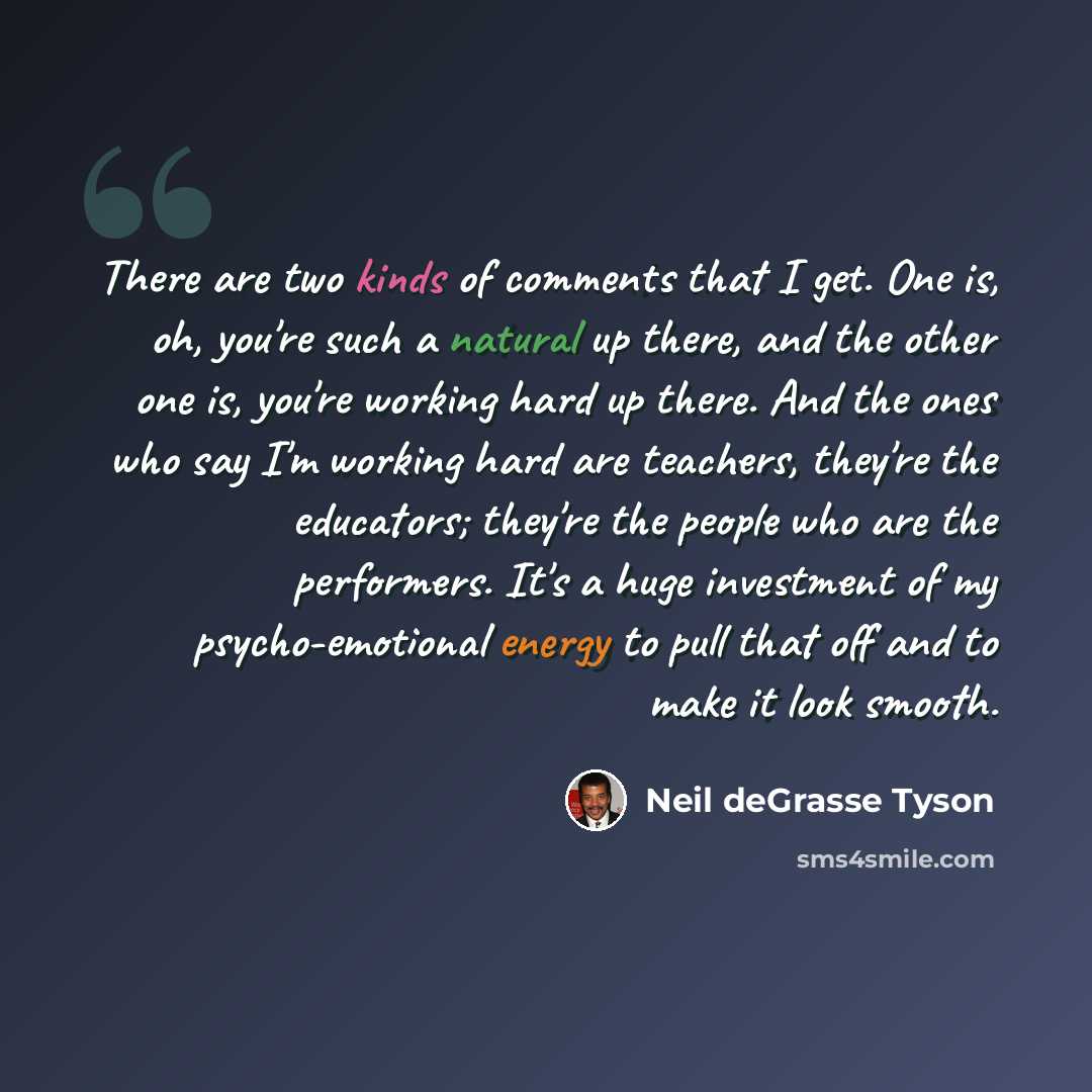 “There are two kinds of comments that I get. One is, oh, you're such a natural up there, and the other one is, you're working hard up there. And the ones who say I'm working hard are teachers, they're the educators; they're the people who are the performers. It's a huge investment of my…” quote by Neil deGrasse Tyson