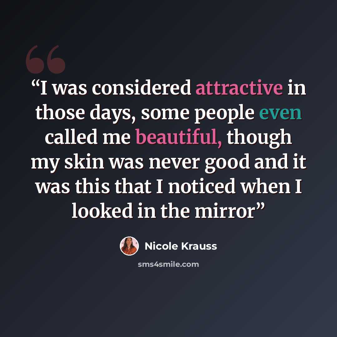 “I was considered attractive in those days, some people even called me beautiful, though my skin was never good and it was this that I noticed when I looked in the mirror” quote by Nicole Krauss