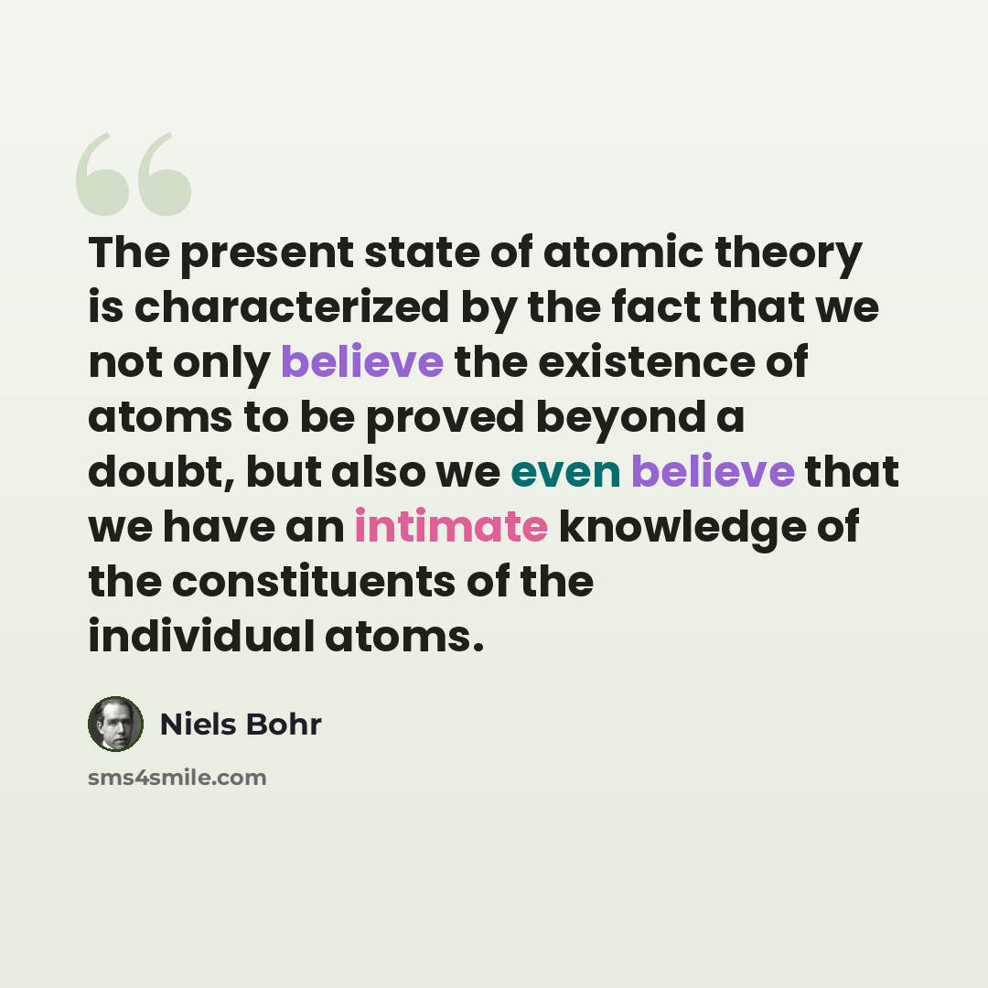 “The present state of atomic theory is characterized by the fact that we not only believe the existence of atoms to be proved beyond a doubt, but also we even believe that we have an intimate knowledge of the constituents of the individual atoms.” quote by Niels Bohr