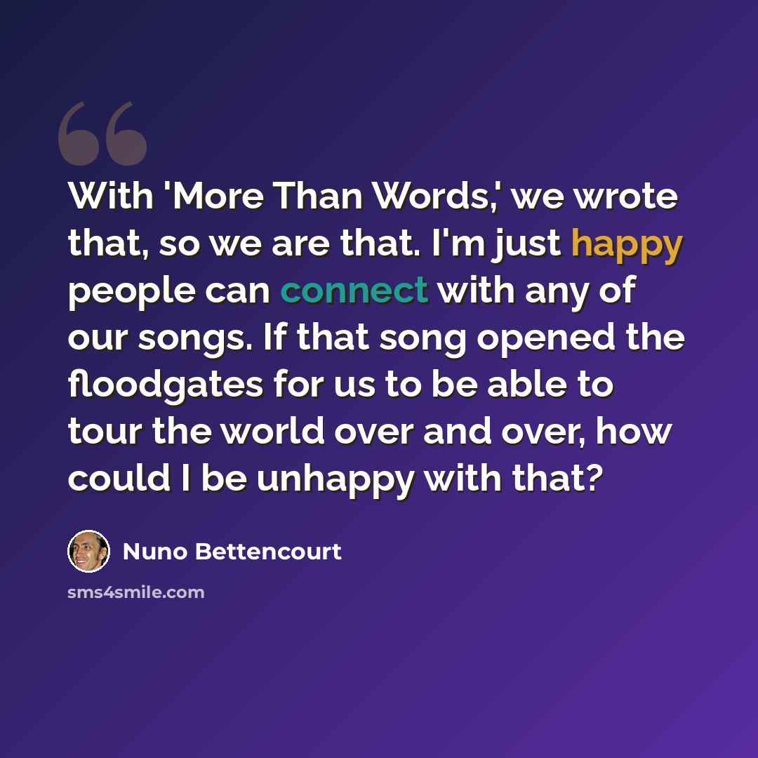 “With 'More Than Words,' we wrote that, so we are that. I'm just happy people can connect with any of our songs. If that song opened the floodgates for us to be able to tour the world over and over, how could I be unhappy with that?” quote by Nuno Bettencourt