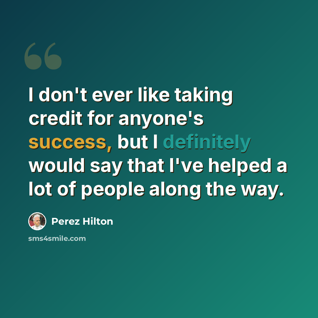 “I don't ever like taking credit for anyone's success, but I definitely would say that I've helped a lot of people along the way.” quote by Perez Hilton