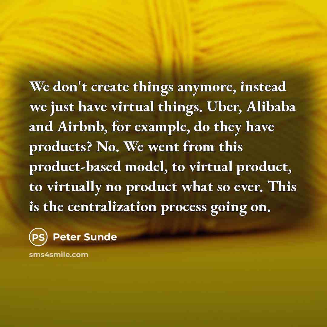“We don't create things anymore, instead we just have virtual things. Uber, Alibaba and Airbnb, for example, do they have products? No. We went from this product-based model, to virtual product, to virtually no product what so ever. This is the centralization process going on.” quote by Peter Sunde