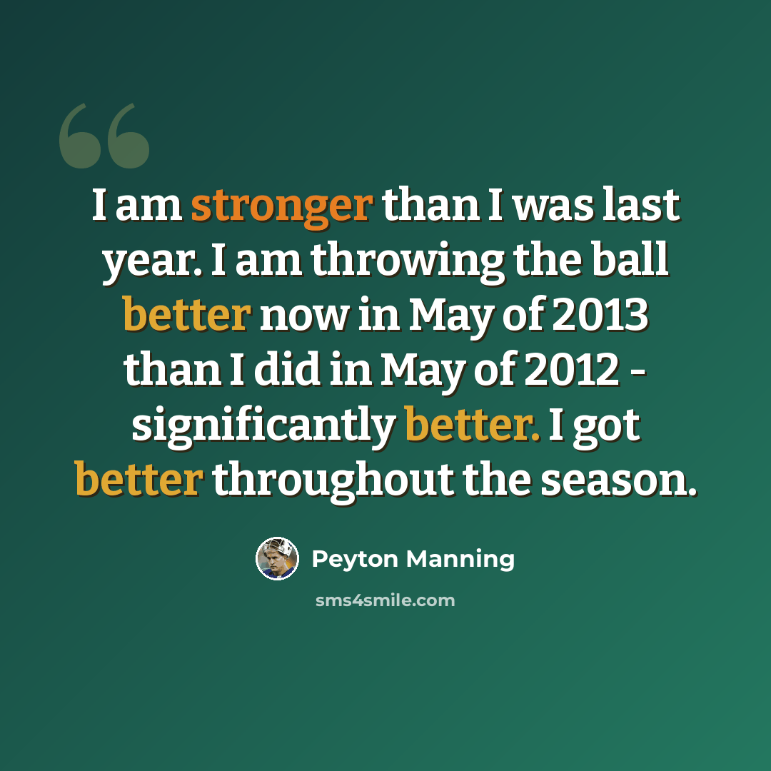“I am stronger than I was last year. I am throwing the ball better now in May of 2013 than I did in May of 2012 - significantly better. I got better throughout the season.” quote by Peyton Manning