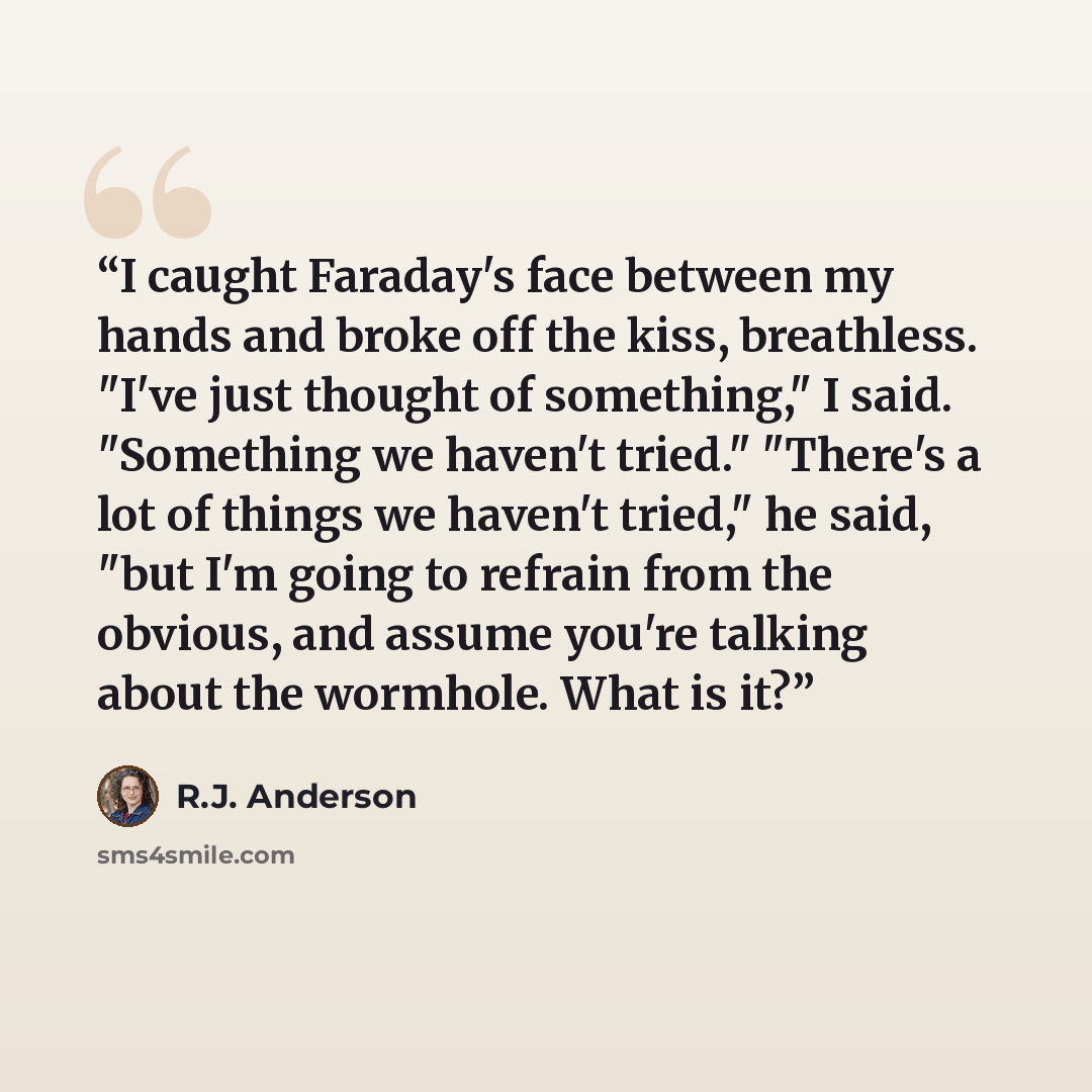 “I caught Faraday's face between my hands and broke off the kiss, breathless. "I've just thought of something," I said. "Something we haven't tried." "There's a lot of things we haven't tried," he said, "but I'm going to refrain from the obvious, and assume you're talking about the wormhole. What…” quote by R.J. Anderson