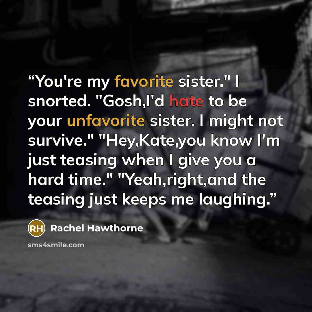 “You're my favorite sister." I snorted. "Gosh,I'd hate to be your unfavorite sister. I might not survive." "Hey,Kate,you know I'm just teasing when I give you a hard time." "Yeah,right,and the teasing just keeps me laughing.” quote by Rachel Hawthorne