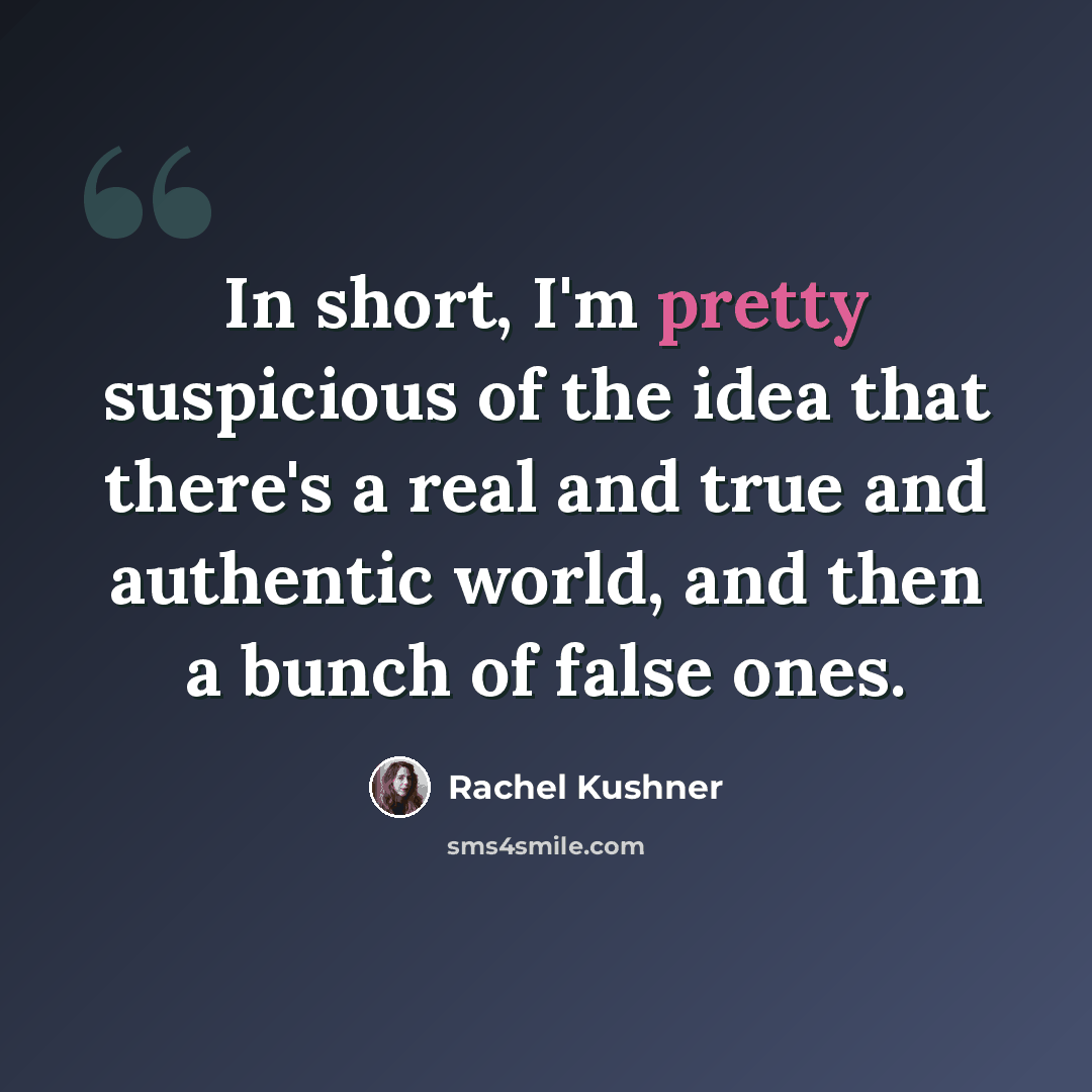 “In short, I'm pretty suspicious of the idea that there's a real and true and authentic world, and then a bunch of false ones.” quote by Rachel Kushner