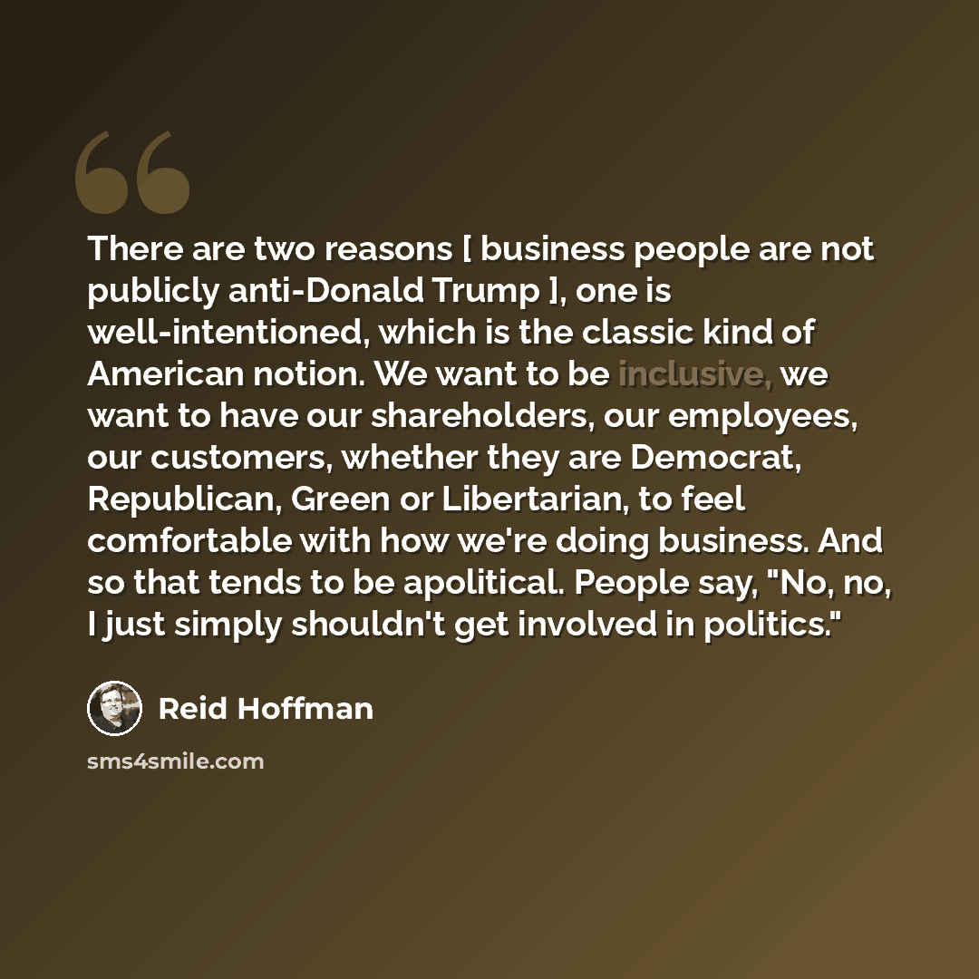 “There are two reasons [ business people are not publicly anti-Donald Trump ], one is well-intentioned, which is the classic kind of American notion. We want to be inclusive, we want to have our shareholders, our employees, our customers, whether they are Democrat, Republican, Green or Libertarian…” quote by Reid Hoffman