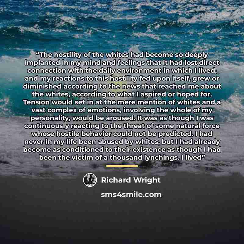“The hostility of the whites had become so deeply implanted in my mind and feelings that it had lost direct connection with the daily environment in which I lived; and my reactions to this hostility fed upon itself, grew or diminished according to the news that reached me about the whites…” quote by Richard Wright