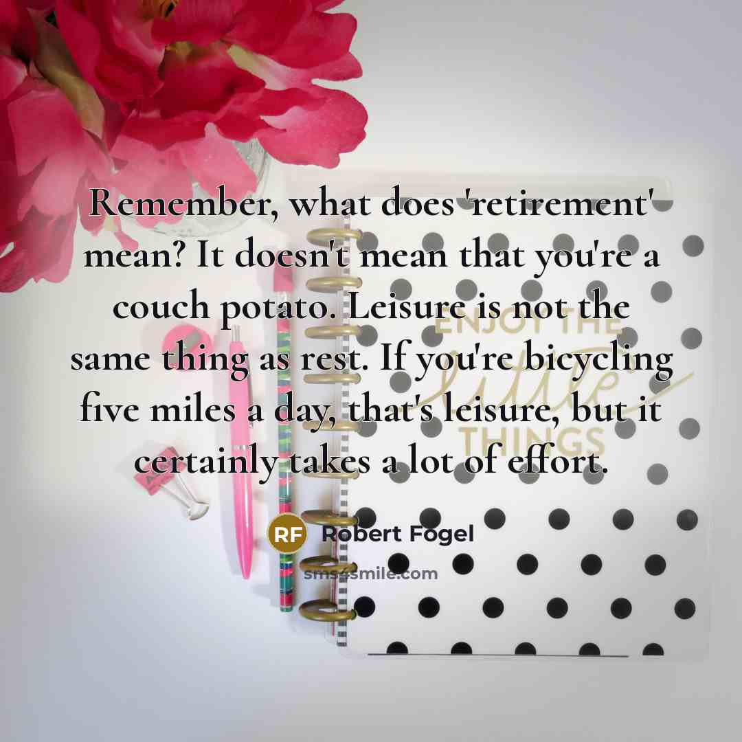 “Remember, what does 'retirement' mean? It doesn't mean that you're a couch potato. Leisure is not the same thing as rest. If you're bicycling five miles a day, that's leisure, but it certainly takes a lot of effort.” quote by Robert Fogel