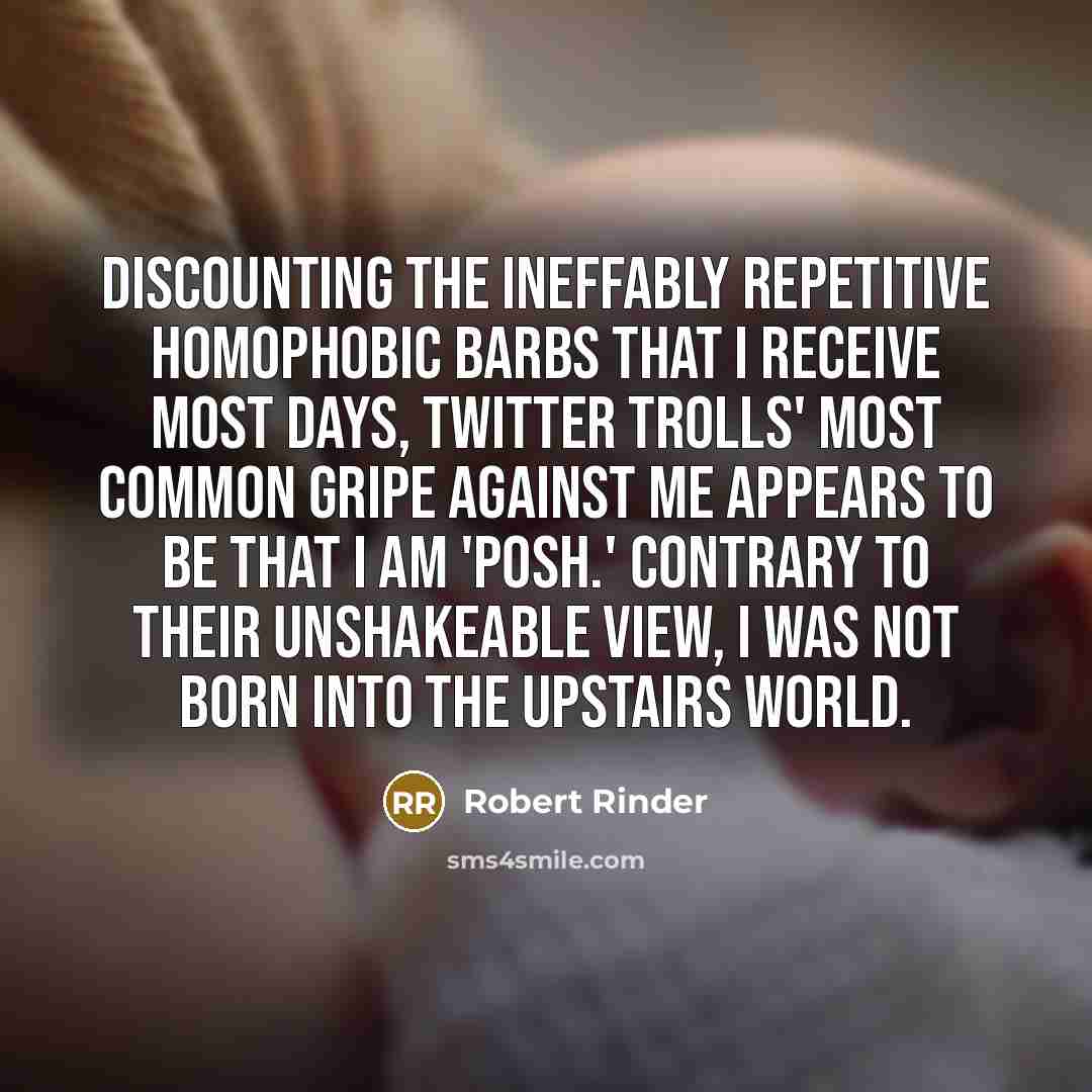 “Discounting the ineffably repetitive homophobic barbs that I receive most days, Twitter trolls' most common gripe against me appears to be that I am 'posh.' Contrary to their unshakeable view, I was not born into the upstairs world.” quote by Robert Rinder