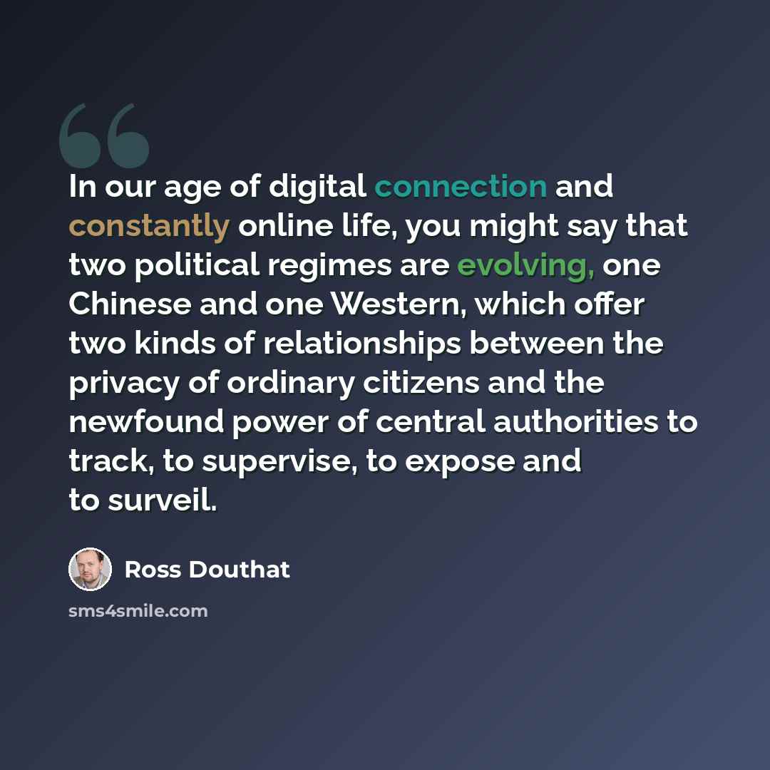 “In our age of digital connection and constantly online life, you might say that two political regimes are evolving, one Chinese and one Western, which offer two kinds of relationships between the privacy of ordinary citizens and the newfound power of central authorities to track, to supervise, to…” quote by Ross Douthat