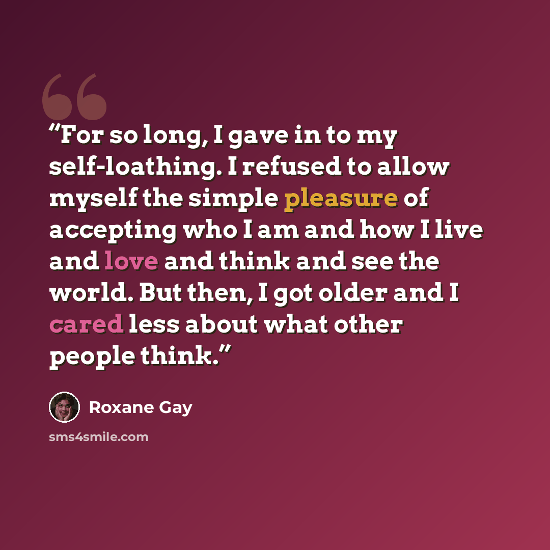 “For so long, I gave in to my self-loathing. I refused to allow myself the simple pleasure of accepting who I am and how I live and love and think and see the world. But then, I got older and I cared less about what other people think.” quote by Roxane Gay