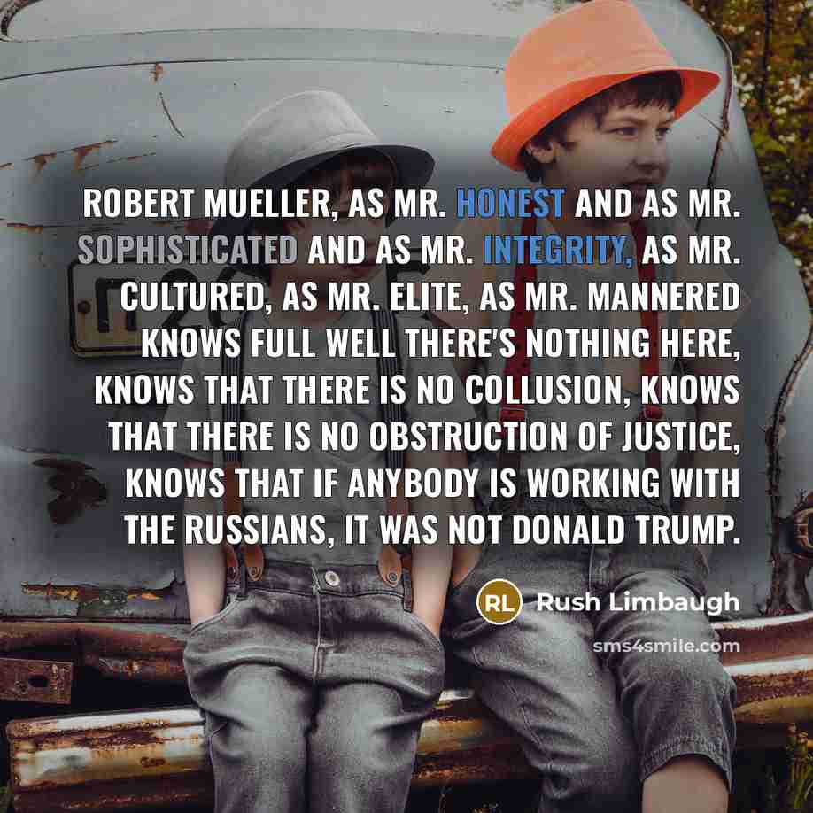 “Robert Mueller, as Mr. Honest and as Mr. Sophisticated and as Mr. Integrity, as Mr. Cultured, as Mr. Elite, as Mr. Mannered knows full well there's nothing here, knows that there is no collusion, knows that there is no obstruction of justice, knows that if anybody is working with the Russians, it…” quote by Rush Limbaugh