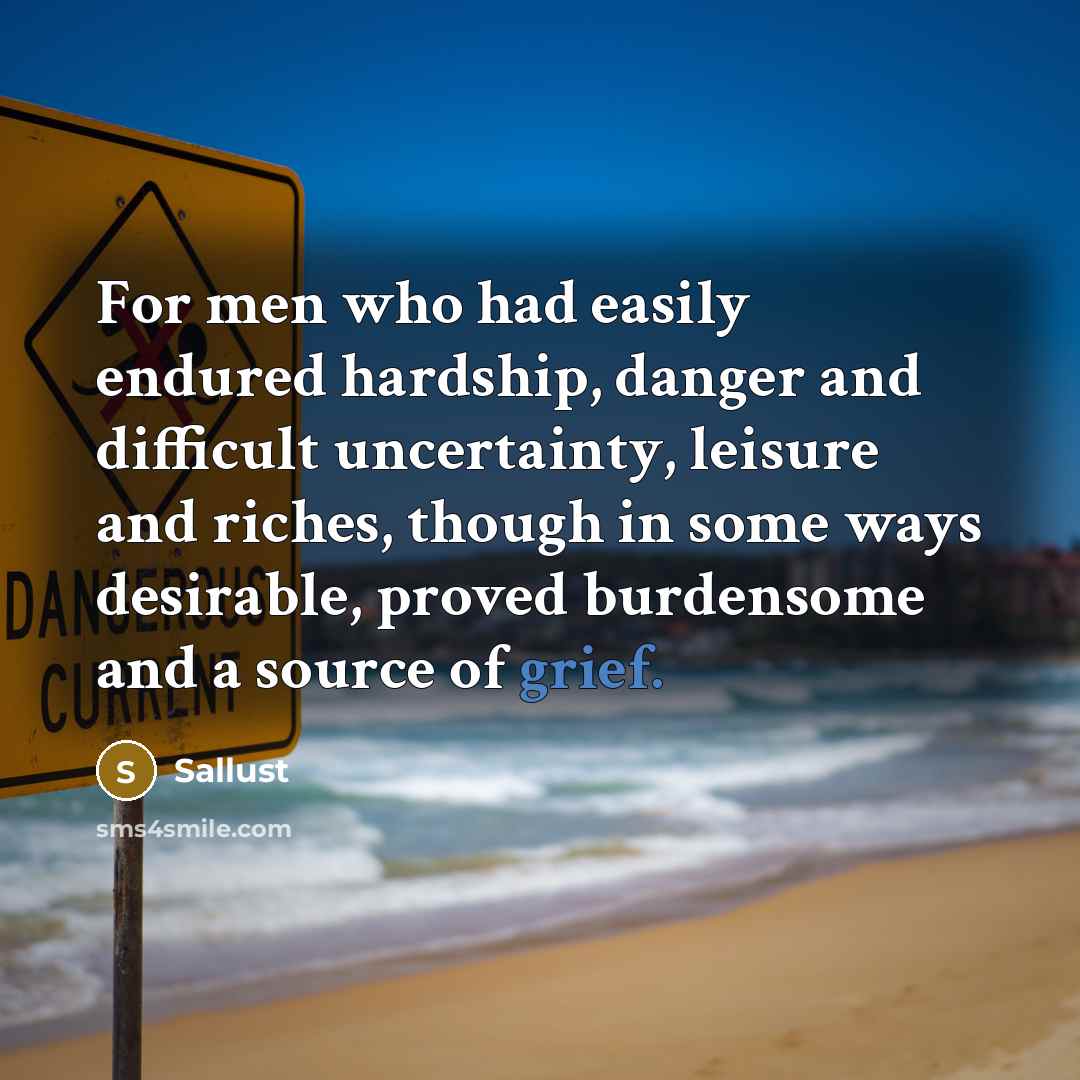 “For men who had easily endured hardship, danger and difficult uncertainty, leisure and riches, though in some ways desirable, proved burdensome and a source of grief.” quote by Sallust