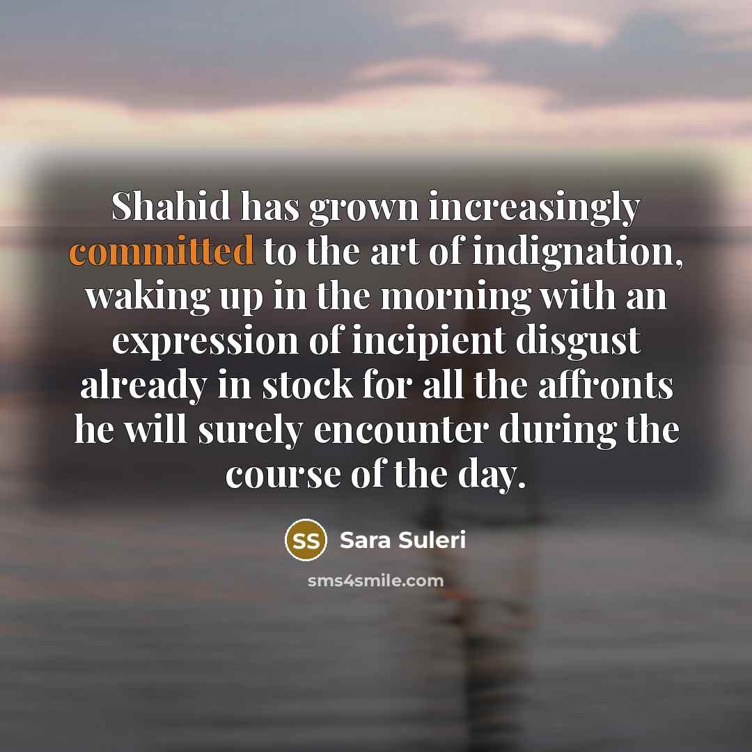 “Shahid has grown increasingly committed to the art of indignation, waking up in the morning with an expression of incipient disgust already in stock for all the affronts he will surely encounter during the course of the day.” quote by Sara Suleri