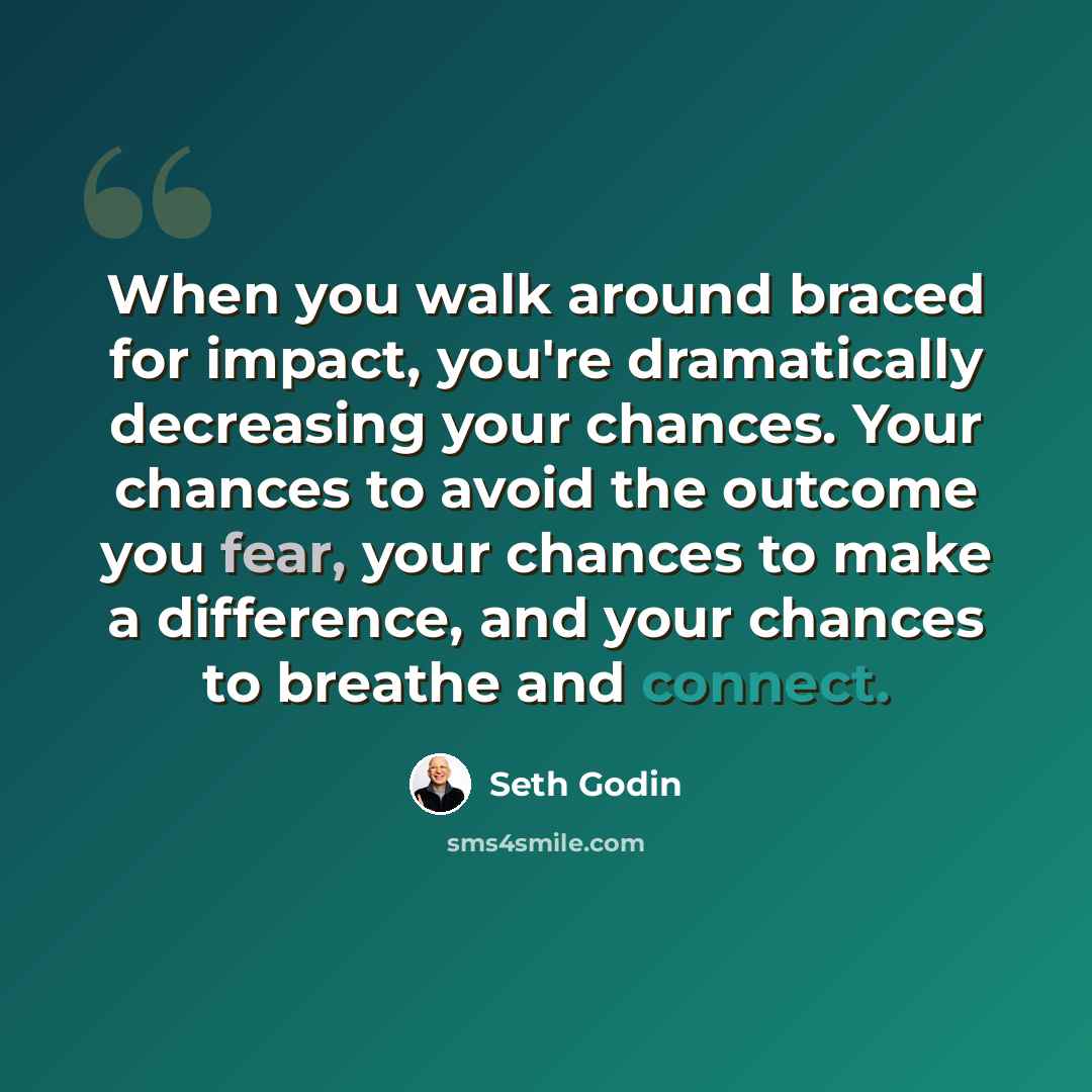“When you walk around braced for impact, you're dramatically decreasing your chances. Your chances to avoid the outcome you fear, your chances to make a difference, and your chances to breathe and connect.” quote by Seth Godin