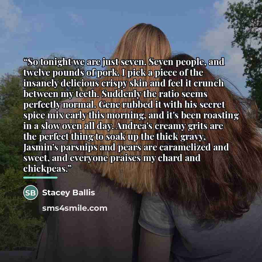 “So tonight we are just seven. Seven people, and twelve pounds of pork. I pick a piece of the insanely delicious crispy skin and feel it crunch between my teeth. Suddenly the ratio seems perfectly normal. Gene rubbed it with his secret spice mix early this morning, and it's been roasting in a slow…” quote by Stacey Ballis
