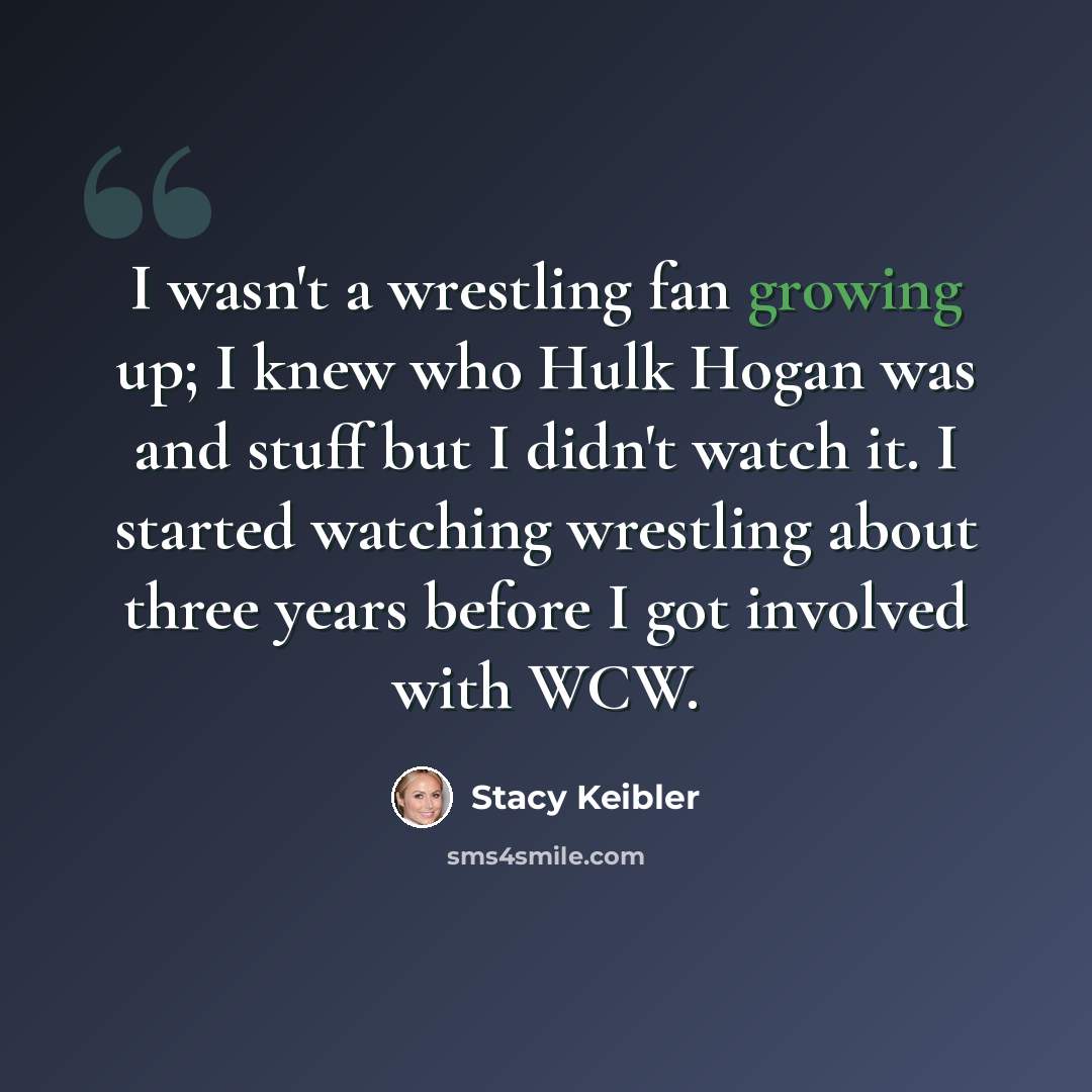 “I wasn't a wrestling fan growing up; I knew who Hulk Hogan was and stuff but I didn't watch it. I started watching wrestling about three years before I got involved with WCW.” quote by Stacy Keibler