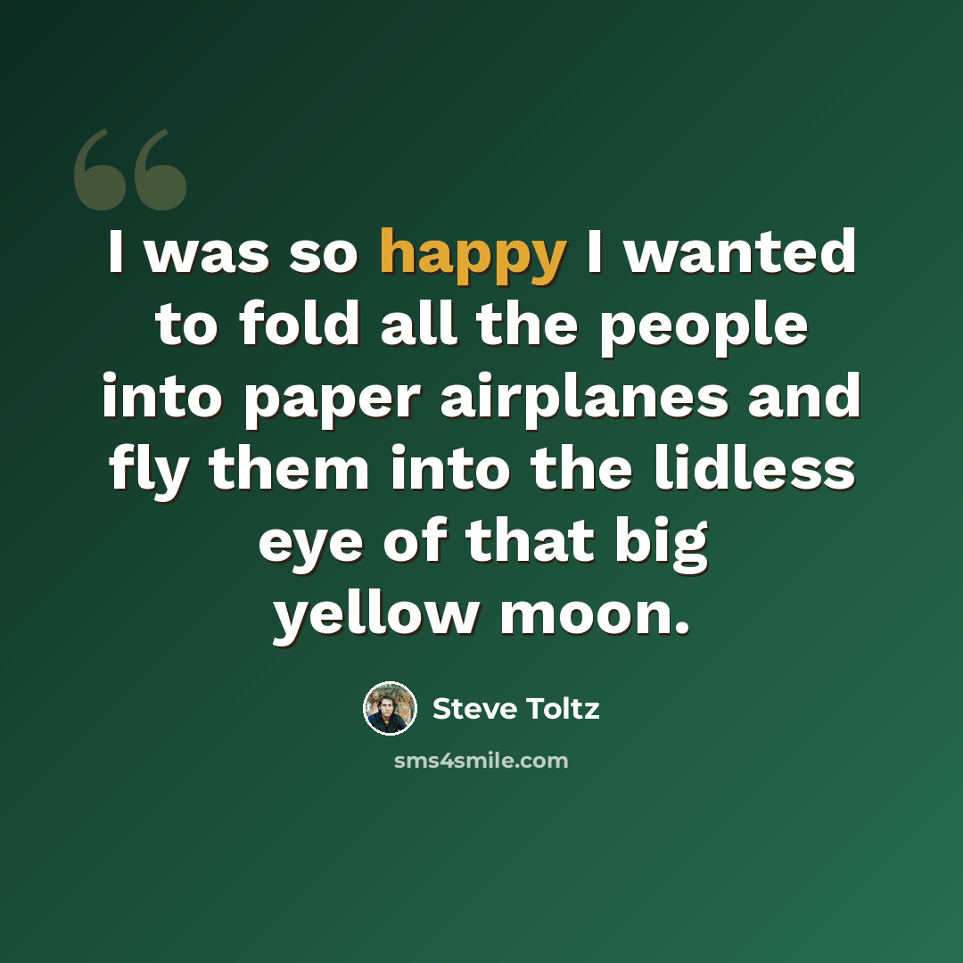 “I was so happy I wanted to fold all the people into paper airplanes and fly them into the lidless eye of that big yellow moon.” quote by Steve Toltz