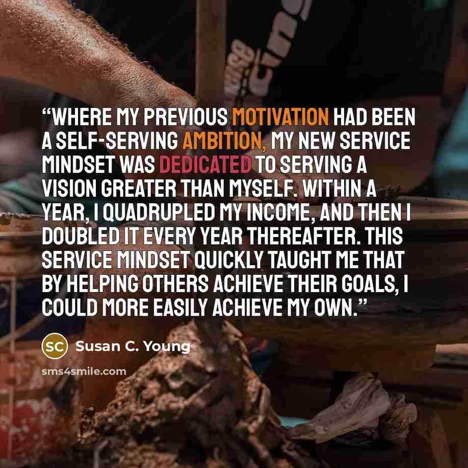 “Where my previous motivation had been a self-serving ambition, my new service mindset was dedicated to serving a vision greater than myself. Within a year, I quadrupled my income, and then I doubled it every year thereafter. This service mindset quickly taught me that by helping others achieve…” quote by Susan C. Young