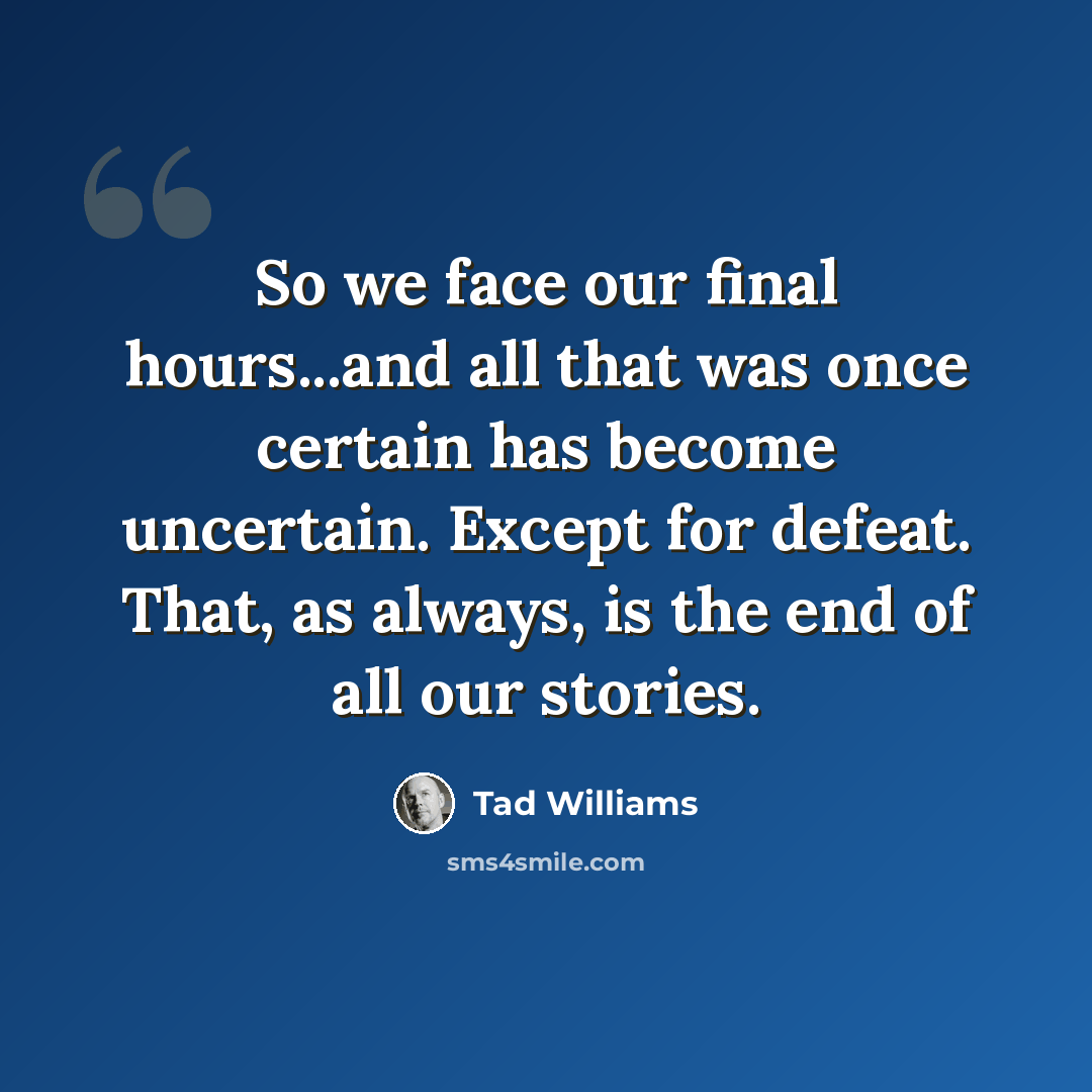 “So we face our final hours...and all that was once certain has become uncertain. Except for defeat. That, as always, is the end of all our stories.” quote by Tad Williams
