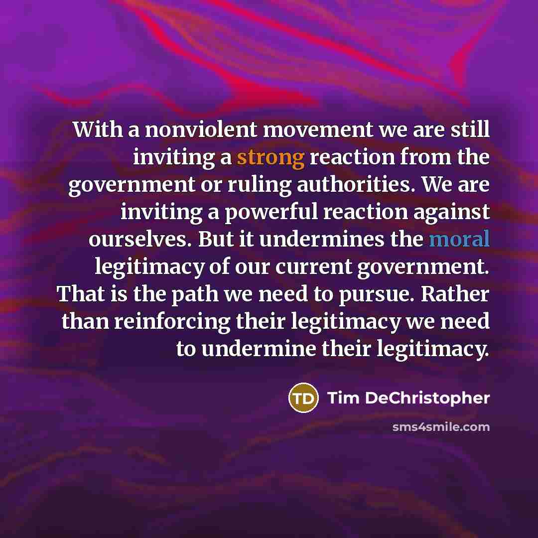 “With a nonviolent movement we are still inviting a strong reaction from the government or ruling authorities. We are inviting a powerful reaction against ourselves. But it undermines the moral legitimacy of our current government. That is the path we need to pursue. Rather than reinforcing their…” quote by Tim DeChristopher